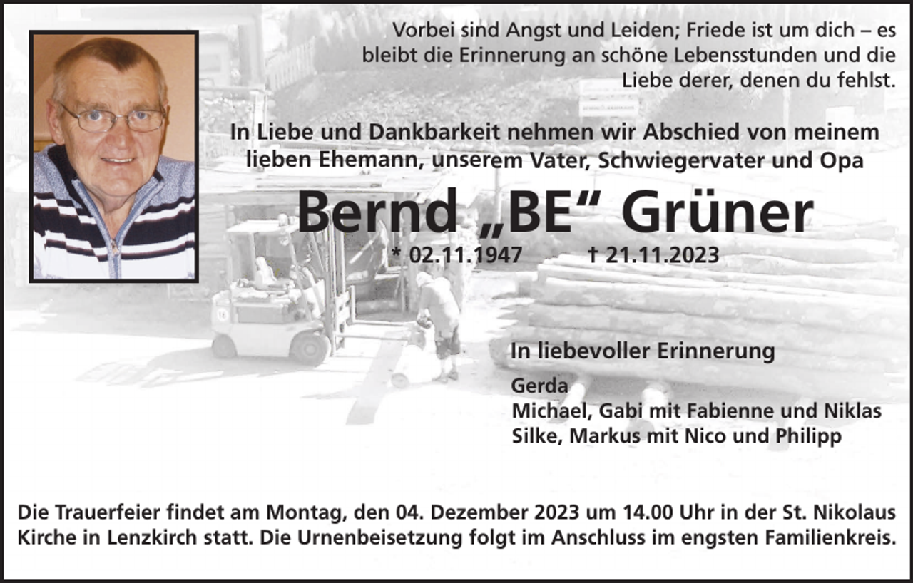 <p>Vorbei sind Angst und Leiden; Friede ist um dich – es<br />bleibt die Erinnerung an schöne Lebensstunden und die<br />Liebe derer, denen du fehlst.</p><p>In Liebe und Dankbarkeit nehmen wir Abschied von meinem<br />lieben Ehemann, unserem Vater, Schwiegervater und Opa</p><p>Bernd „BE“ Grüner<br />* 02.11.1947</p><p>† 21.11.2023</p><p>In liebevoller Erinnerung<br />Gerda<br />Michael, Gabi mit Fabienne und Niklas<br />Silke, Markus mit Nico und Philipp</p><p>Die Trauerfeier findet am Montag, den 04. Dezember 2023 um 14.00 Uhr in der St. Nikolaus<br />Kirche in Lenzkirch statt. Die Urnenbeisetzung folgt im Anschluss im engsten Familienkreis.</p>