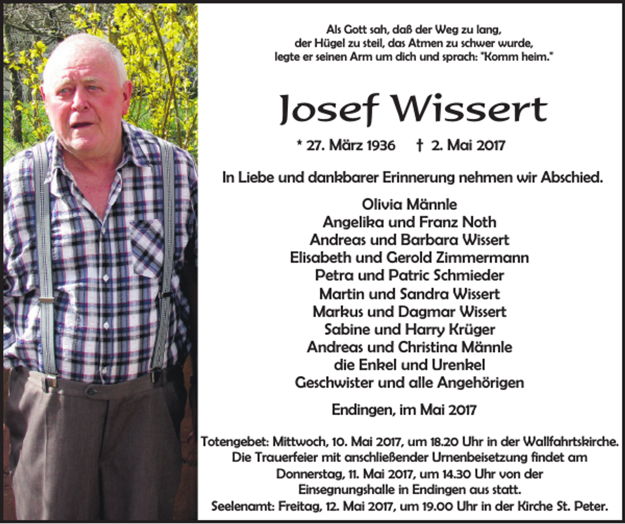 <p>Als Gott sah, daß der Weg zu lang,<br />der Hügel zu steil, das Atmen zu schwer wurde,<br />legte er seinen Arm um dich und sprach: "Komm heim."</p><p>Josef Wissert<br />* 27. März 1936</p><p>† 2. Mai 2017</p><p>In Liebe und dankbarer Erinnerung nehmen wir Abschied.<br />Olivia Männle<br />Angelika und Franz Noth<br />Andreas und Barbara Wissert<br />Elisabeth und Gerold Zimmermann<br />Petra und Patric Schmieder<br />Martin und Sandra Wissert<br />Markus und Dagmar Wissert<br />Sabine und Harry Krüger<br />Andreas und Christina Männle<br />die Enkel und Urenkel<br />Geschwister und alle Angehörigen<br />Endingen, im Mai 2017<br />Totengebet: Mittwoch, 10. Mai 2017, um 18.20 Uhr in der Wallfahrtskirche.<br />Die Trauerfeier mit anschließender Urnenbeisetzung findet am<br />Donnerstag, 11. Mai 2017, um 14.30 Uhr von der<br />Einsegnungshalle in Endingen aus statt.<br />Seelenamt: Freitag, 12. Mai 2017, um 19.00 Uhr in der Kirche St. Peter.</p>