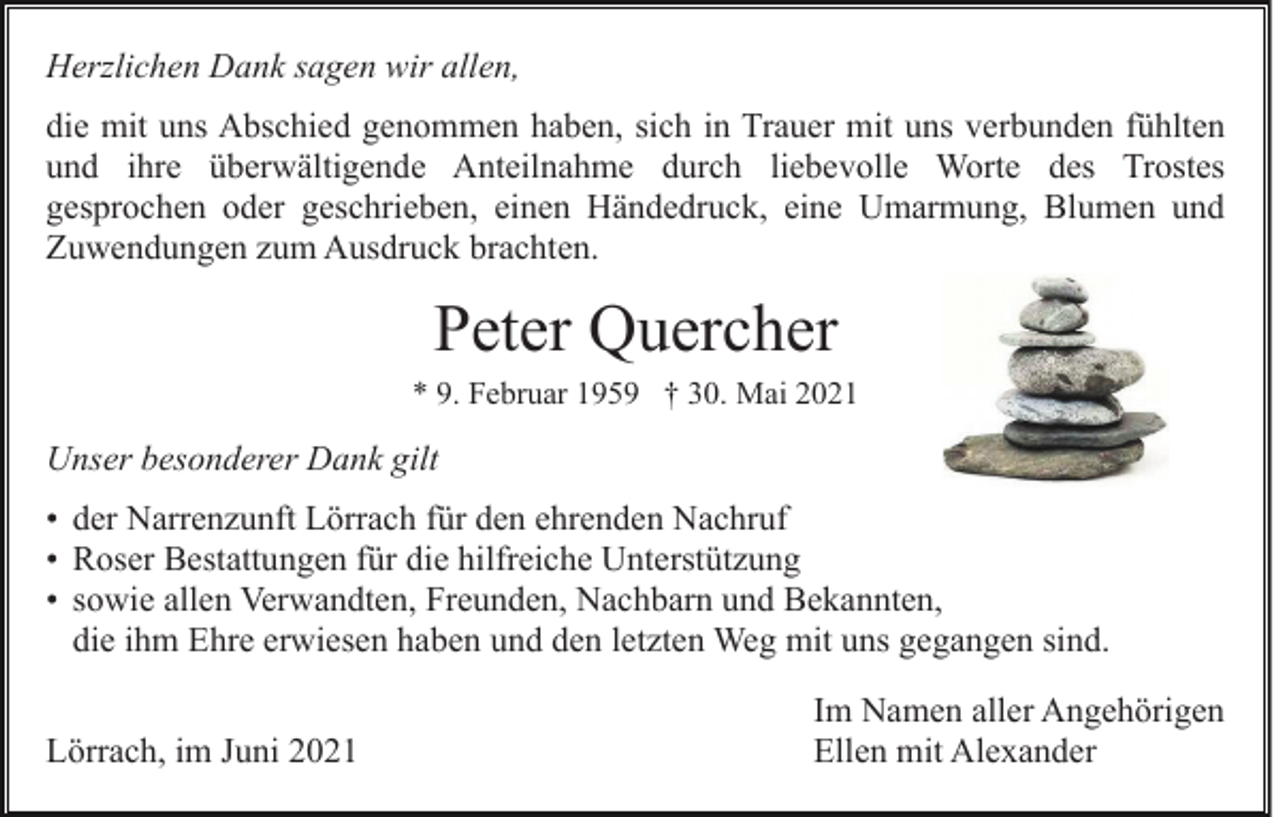 <p>Herzlichen Dank sagen wir allen,<br />die mit uns Abschied genommen haben, sich in Trauer mit uns verbunden fühlten<br />und ihre überwältigende Anteilnahme durch liebevolle Worte des Trostes<br />gesprochen oder geschrieben, einen Händedruck, eine Umarmung, Blumen und<br />Zuwendungen zum Ausdruck brachten.</p><p>Peter Quercher<br />* 9. Februar 1959 † 30. Mai 2021</p><p>Unser besonderer Dank gilt<br />• der Narrenzunft Lörrach für den ehrenden Nachruf<br />• Roser Bestattungen für die hilfreiche Unterstützung<br />• sowie allen Verwandten, Freunden, Nachbarn und Bekannten,<br />die ihm Ehre erwiesen haben und den letzten Weg mit uns gegangen sind.<br />Lörrach, im Juni 2021</p><p>Im Namen aller Angehörigen<br />Ellen mit Alexander</p>