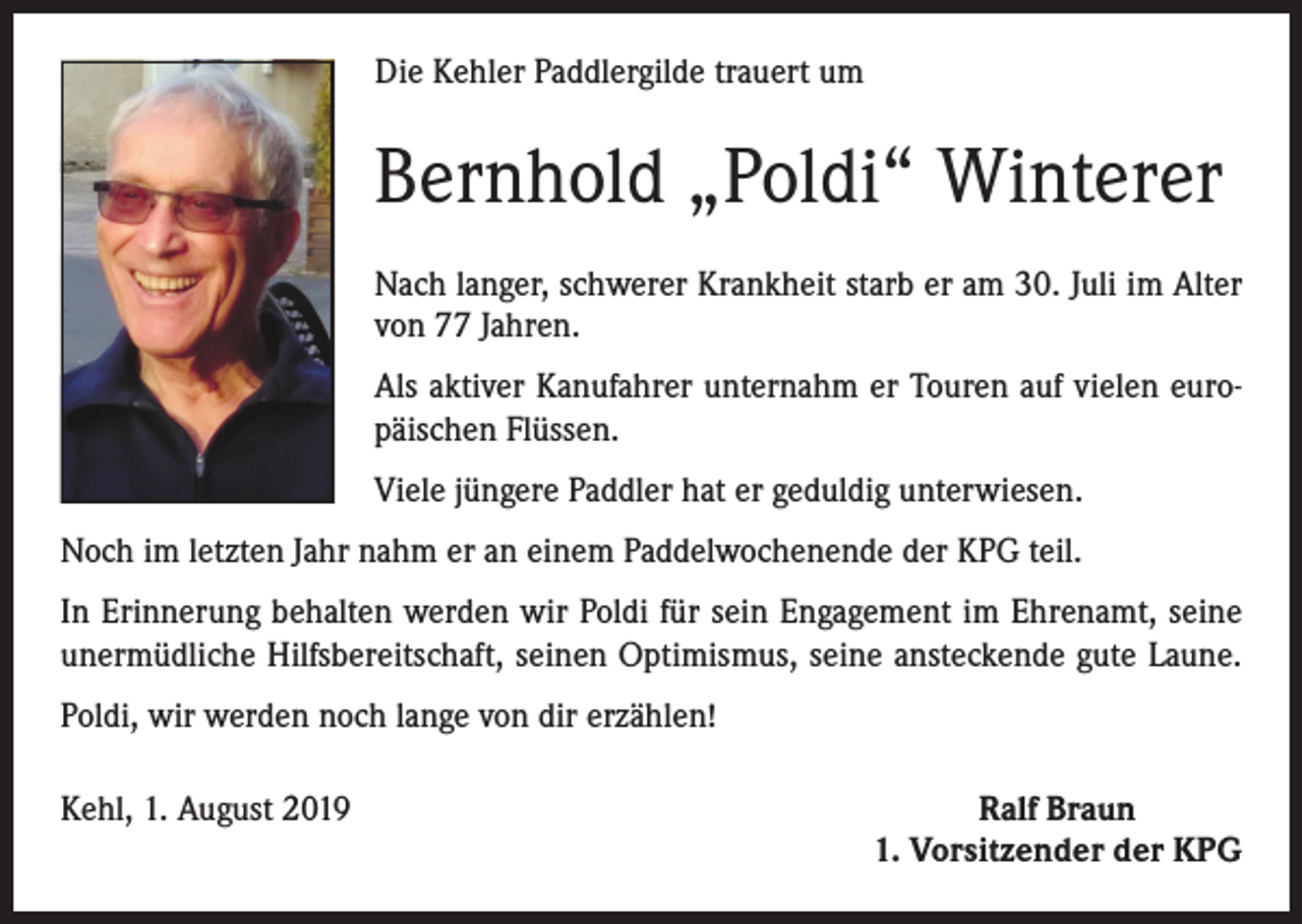 <p>Die Kehler Paddlergilde trauert um</p><p>Bernhold „Poldi“ Winterer<br />Nach langer, schwerer Krankheit starb er am 30. Juli im Alter<br />von 77 Jahren.<br />Als aktiver Kanufahrer unternahm er Touren auf vielen europäischen Flüssen.<br />Viele jüngere Paddler hat er geduldig unterwiesen.<br />Noch im letzten Jahr nahm er an einem Paddelwochenende der KPG teil.<br />In Erinnerung behalten werden wir Poldi für sein Engagement im Ehrenamt, seine<br />unermüdliche Hilfsbereitschaft, seinen Optimismus, seine ansteckende gute Laune.<br />Poldi, wir werden noch lange von dir erzählen!<br />Kehl, 1. August 2019</p><p>Ralf Braun<br />1. Vorsitzender der KPG</p>