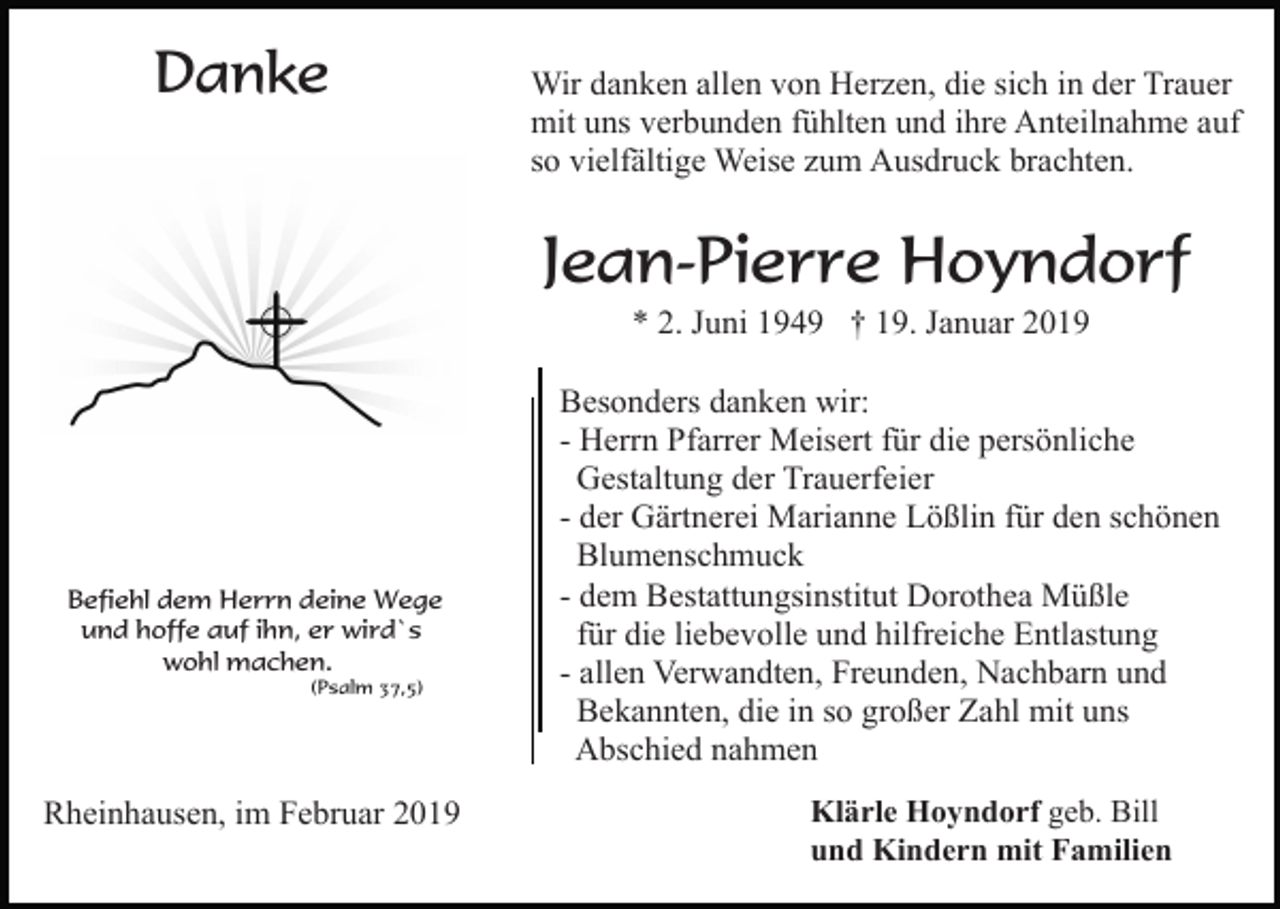 <p>Danke</p><p>Wir danken allen von Herzen, die sich in der Trauer<br />mit uns verbunden fühlten und ihre Anteilnahme auf<br />so vielfältige Weise zum Ausdruck brachten.</p><p>Jean-Pierre Hoyndorf<br />* 2. Juni 1949 † 19. Januar 2019</p><p>Befiehl dem Herrn deine Wege<br />und hoffe auf ihn, er wird`s<br />wohl machen.<br />(Psalm 37,5)</p><p>Rheinhausen, im Februar 2019</p><p>Besonders danken wir:<br />- Herrn Pfarrer Meisert für die persönliche<br />Gestaltung der Trauerfeier<br />- der Gärtnerei Marianne Lößlin für den schönen<br />Blumenschmuck<br />- dem Bestattungsinstitut Dorothea Müßle<br />für die liebevolle und hilfreiche Entlastung<br />- allen Verwandten, Freunden, Nachbarn und<br />Bekannten, die in so großer Zahl mit uns<br />Abschied nahmen<br />Klärle Hoyndorf geb. Bill<br />und Kindern mit Familien</p>