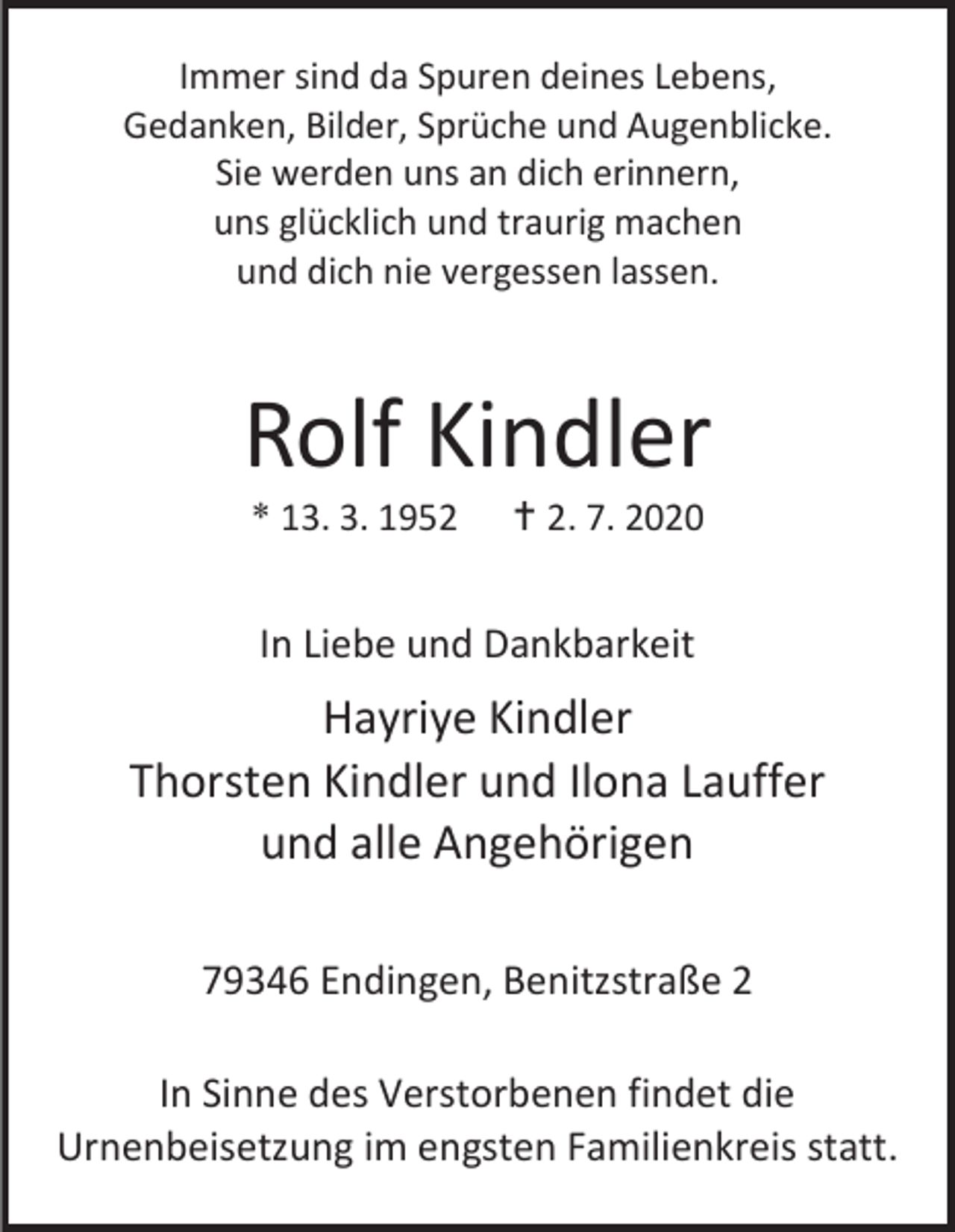 <p>Immer sind da Spuren deines Lebens,<br />Gedanken, Bilder, Sprüche und Augenblicke.<br />Sie werden uns an dich erinnern,<br />uns glücklich und traurig machen<br />und dich nie vergessen lassen.</p><p>Rolf Kindler<br />* 13. 3. 1952</p><p> 2. 7. 2020</p><p>In Liebe und Dankbarkeit</p><p>Hayriye Kindler<br />Thorsten Kindler und Ilona Lauffer<br />und alle Angehörigen<br />79346 Endingen, Benitzstraße 2<br />In Sinne des Verstorbenen findet die<br />Urnenbeisetzung im engsten Familienkreis statt.</p>