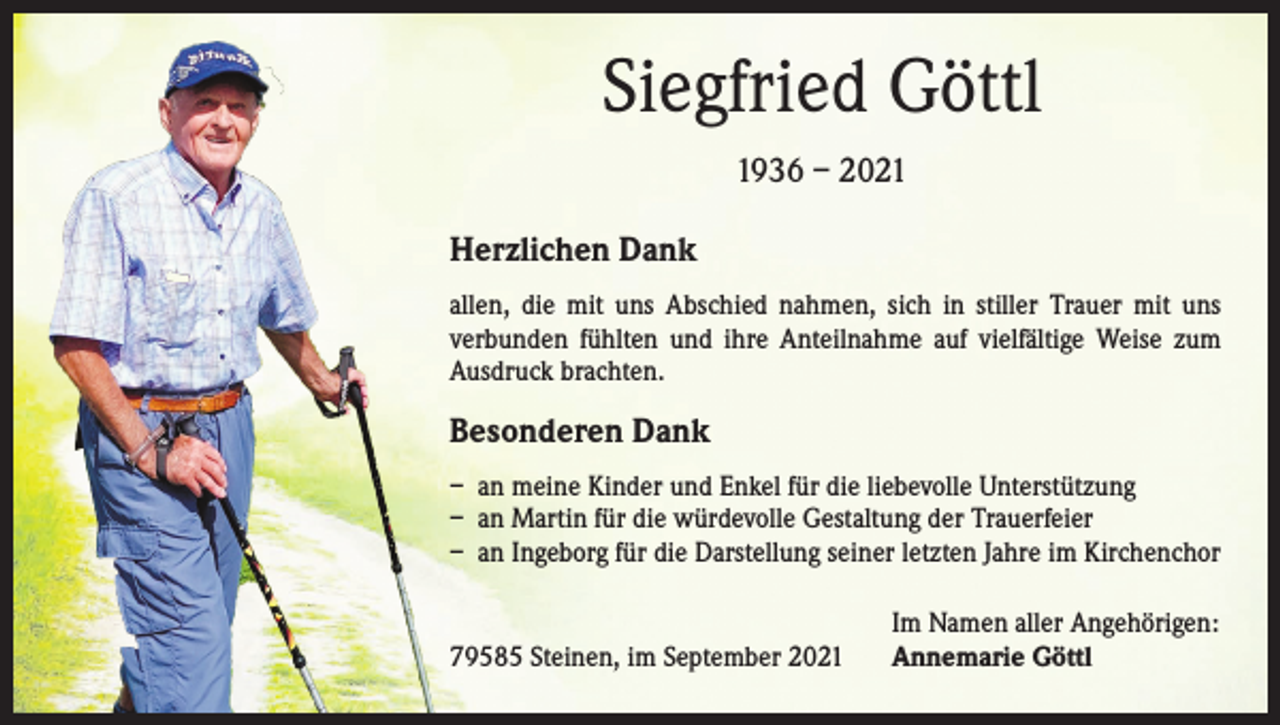 <p>Siegfried Göttl<br />1936 – 2021<br />Herzlichen Dank<br />allen, die mit uns Abschied nahmen, sich in stiller Trauer mit uns<br />verbunden fühlten und ihre Anteilnahme auf vielfältige Weise zum<br />Ausdruck brachten.</p><p>Besonderen Dank<br />– an meine Kinder und Enkel für die liebevolle Unterstützung<br />– an Martin für die würdevolle Gestaltung der Trauerfeier<br />– an Ingeborg für die Darstellung seiner letzten Jahre im Kirchenchor</p><p>79585 Steinen, im September 2021</p><p>Im Namen aller Angehörigen:<br />Annemarie Göttl</p>