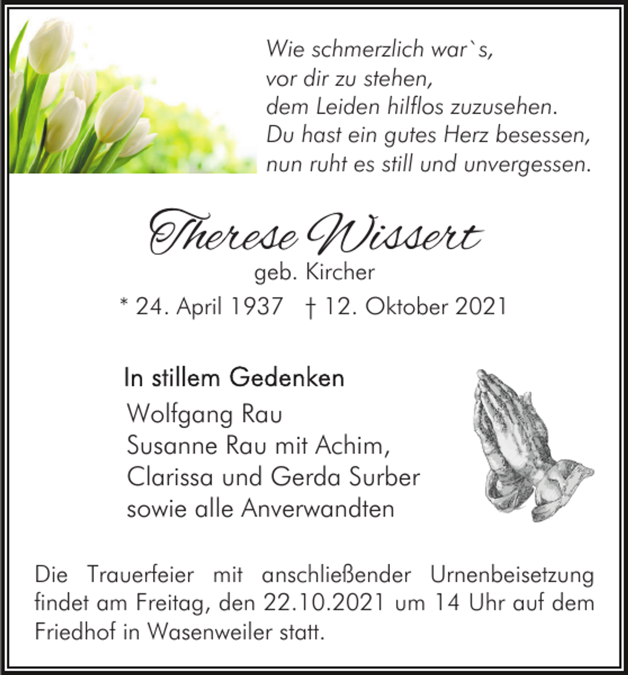 <p>Wie schmerzlich war`s,<br />vor dir zu stehen,<br />dem Leiden hilflos zuzusehen.<br />Du hast ein gutes Herz besessen,<br />nun ruht es still und unvergessen.</p><p>Therese Wissert<br />geb. Kircher</p><p>* 24. April 1937 † 12. Oktober 2021</p><p>Wolfgang Rau<br />Susanne Rau mit Achim,<br />Clarissa und Gerda Surber<br />sowie alle Anverwandten<br />Die Trauerfeier mit anschließender Urnenbeisetzung<br />findet am Freitag, den 22.10.2021 um 14 Uhr auf dem<br />Friedhof in Wasenweiler statt.</p>