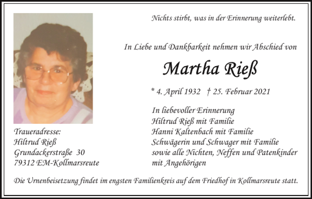 <p>Nichts stirbt, was in der Erinnerung weiterlebt.</p><p>In Liebe und Dankbarkeit nehmen wir Abschied von</p><p>* 4. April 1932 † 25. Februar 2021</p><p>Traueradresse:<br />Hiltrud Rieß<br />Grundackerstraße 30<br />79312 EM-Kollmarsreute</p><p>In liebevoller Erinnerung<br />Hiltrud Rieß mit Familie<br />Hanni Kaltenbach mit Familie<br />Schwägerin und Schwager mit Familie<br />sowie alle Nichten, Neffen und Patenkinder<br />mit Angehörigen</p><p>Die Urnenbeisetzung findet im engsten Familienkreis auf dem Friedhof in Kollmarsreute statt.</p>