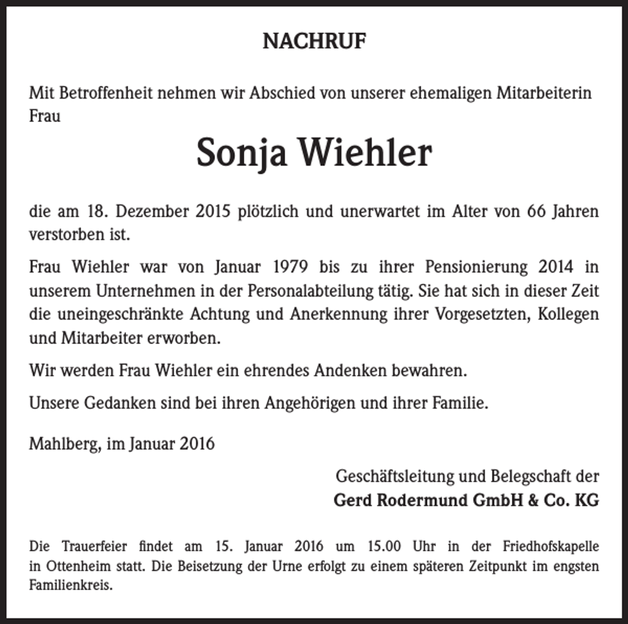 <p>NACHRUF<br />Mit Betroffenheit nehmen wir Abschied von unserer ehemaligen Mitarbeiterin<br />Frau</p><p>Sonja Wiehler<br />die am 18. Dezember 2015 plötzlich und unerwartet im Alter von 66 Jahren<br />verstorben ist.<br />Frau Wiehler war von Januar 1979 bis zu ihrer Pensionierung 2014 in<br />unserem Unternehmen in der Personalabteilung tätig. Sie hat sich in dieser Zeit<br />die uneingeschränkte Achtung und Anerkennung ihrer Vorgesetzten, Kollegen<br />und Mitarbeiter erworben.<br />Wir werden Frau Wiehler ein ehrendes Andenken bewahren.<br />Unsere Gedanken sind bei ihren Angehörigen und ihrer Familie.<br />Mahlberg, im Januar 2016<br />Geschäftsleitung und Belegschaft der<br />Gerd Rodermund GmbH &amp; Co. KG<br />Die Trauerfeier findet am 15. Januar 2016 um 15.00 Uhr in der Friedhofskapelle<br />in Ottenheim statt. Die Beisetzung der Urne erfolgt zu einem späteren Zeitpunkt im engsten<br />Familienkreis.</p>