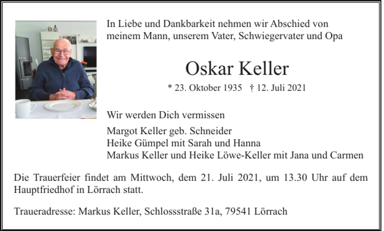 <p>In Liebe und Dankbarkeit nehmen wir Abschied von<br />meinem Mann, unserem Vater, Schwiegervater und Opa</p><p>Oskar Keller<br />* 23. Oktober 1935 † 12. Juli 2021</p><p>Wir werden Dich vermissen<br />Margot Keller geb. Schneider<br />Heike Gümpel mit Sarah und Hanna<br />Markus Keller und Heike Löwe-Keller mit Jana und Carmen<br />Die Trauerfeier findet am Mittwoch, dem 21. Juli 2021, um 13.30 Uhr auf dem<br />Hauptfriedhof in Lörrach statt.<br />Traueradresse: Markus Keller, Schlossstraße 31a, 79541 Lörrach</p>