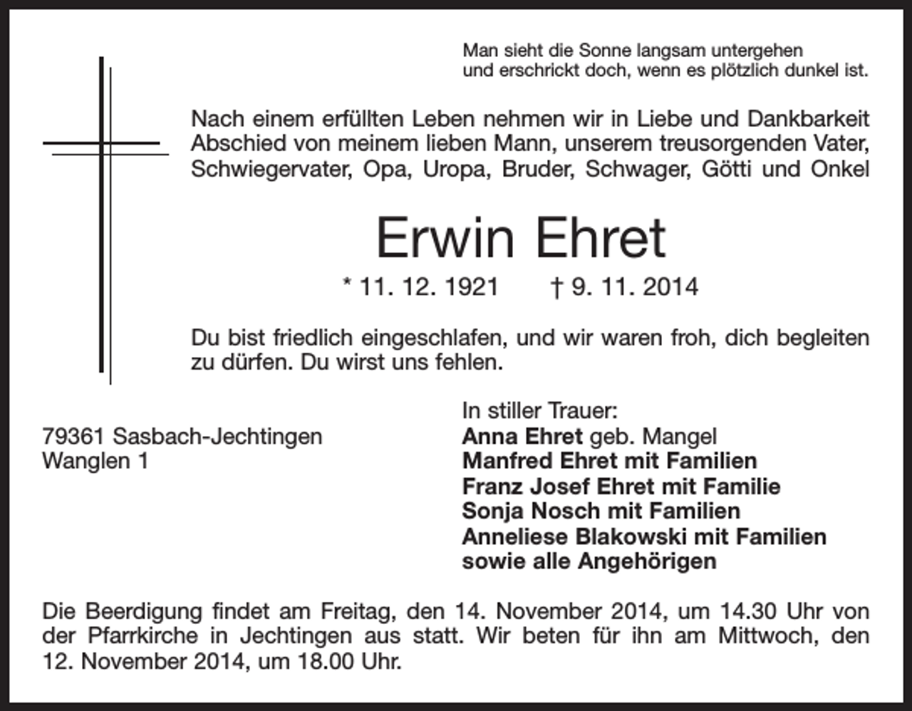<p>Man sieht die Sonne langsam untergehen<br />und erschrickt doch, wenn es plötzlich dunkel ist.</p><p>Nach einem erfüllten Leben nehmen wir in Liebe und Dankbarkeit<br />Abschied von meinem lieben Mann, unserem treusorgenden Vater,<br />Schwiegervater, Opa, Uropa, Bruder, Schwager, Götti und Onkel</p><p>Erwin Ehret<br />* 11. 12. 1921 † 9. 11. 2014<br />Du bist friedlich eingeschlafen, und wir waren froh, dich begleiten<br />zu dürfen. Du wirst uns fehlen.</p><p>79361 Sasbach-Jechtingen<br />Wanglen 1</p><p>In stiller Trauer:<br />Anna Ehret geb. Mangel<br />Manfred Ehret mit Familien<br />Franz Josef Ehret mit Familie<br />Sonja Nosch mit Familien<br />Anneliese Blakowski mit Familien<br />sowie alle Angehörigen</p><p>Die Beerdigung findet am Freitag, den 14. November 2014, um 14.30 Uhr von<br />der ­<br />Pfarrkirche in Jechtingen aus statt. Wir beten für ihn am Mittwoch, den<br />12. November 2014, um 18.00 Uhr.</p>
