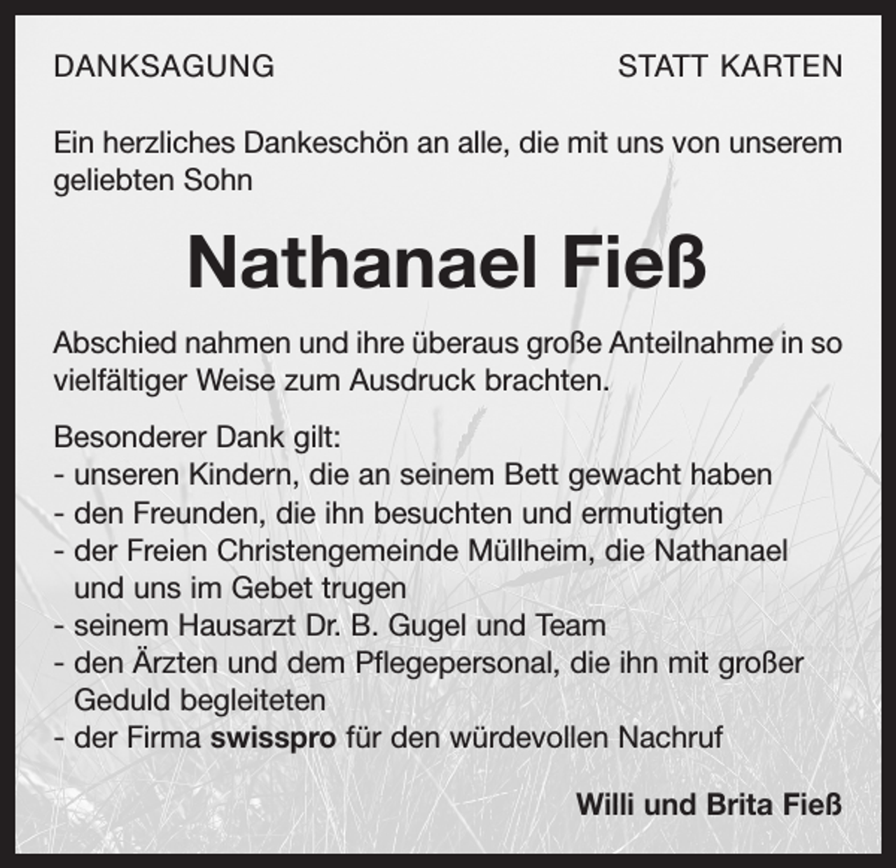 <p>DANKSAGUNG</p><p>STATT KARTEN</p><p>Ein herzliches Dankeschön an alle, die mit uns von unserem<br />geliebten Sohn</p><p>Nathanael Fieß<br />Abschied nahmen und ihre überaus große Anteilnahme in so<br />vielfältiger Weise zum Ausdruck brachten.<br />Besonderer Dank gilt:<br />- unseren Kindern, die an seinem Bett gewacht haben<br />- den Freunden, die ihn besuchten und ermutigten<br />- der Freien Christengemeinde Müllheim, die Nathanael<br />und uns im Gebet trugen<br />- seinem Hausarzt Dr. B. Gugel und Team<br />- den Ärzten und dem Pflegepersonal, die ihn mit großer<br />Geduld begleiteten<br />- der Firma swisspro für den würdevollen Nachruf<br />Willi und Brita Fieß</p>