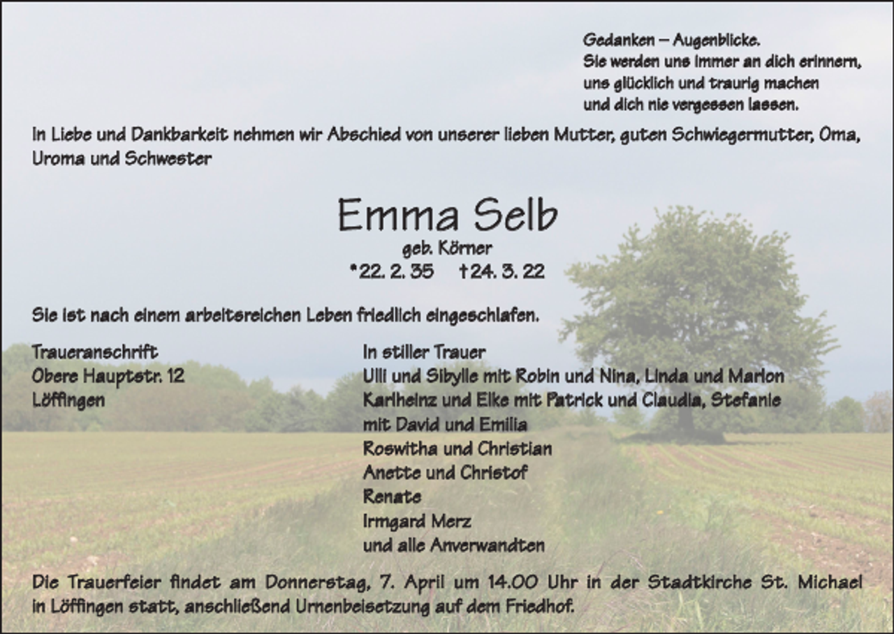 <p>Gedanken – Augenblicke.<br />Sie werden uns immer an dich erinnern,<br />uns glücklich und traurig machen<br />und dich nie vergessen lassen.</p><p>In Liebe und Dankbarkeit nehmen wir Abschied von unserer lieben Mutter, guten Schwiegermutter, Oma,<br />Uroma und Schwester</p><p>Emma<br />Selb<br />geb. Körner<br />* 22. 2. 35</p><p>† 24. 3. 22</p><p>Sie ist nach einem arbeitsreichen Leben friedlich eingeschlafen.<br />Traueranschrift<br />In stiller Trauer<br />Obere Hauptstr. 12<br />Ulli und Sibylle mit Robin und Nina, Linda und Marlon<br />Löffingen<br />Karlheinz und Elke mit Patrick und Claudia, Stefanie</p><p>mit David und Emilia</p><p>Roswitha und Christian</p><p>Anette und Christof<br />Renate</p><p>Irmgard Merz</p><p>und alle Anverwandten<br />Die Trauerfeier findet am Donnerstag, 7. April um 14.00 Uhr in der Stadtkirche St. Michael<br />in Löffingen statt, anschließend Urnenbeisetzung auf dem Friedhof.</p>