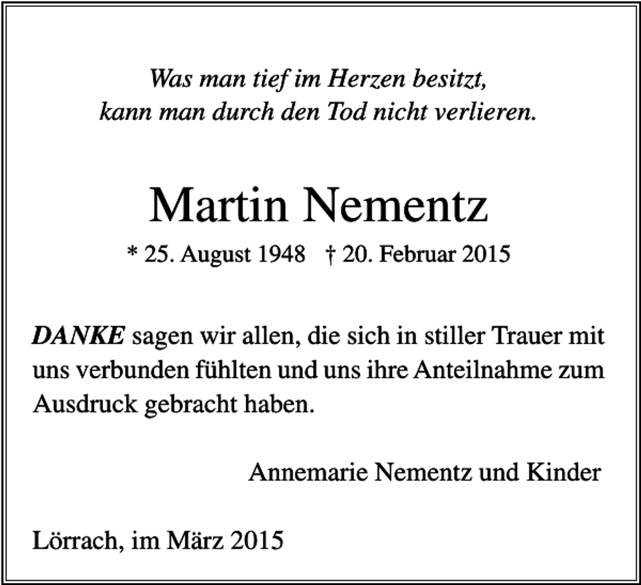 <p>Was man tief im Herzen besitzt,<br />kann man durch den Tod nicht verlieren.</p><p>Martin Nementz<br />* 25. August 1948 † 20. Februar 2015</p><p>DANKE sagen wir allen, die sich in stiller Trauer mit<br />uns verbunden fühlten und uns ihre Anteilnahme zum<br />Ausdruck gebracht haben.<br />Annemarie Nementz und Kinder<br />Lörrach, im März 2015</p>