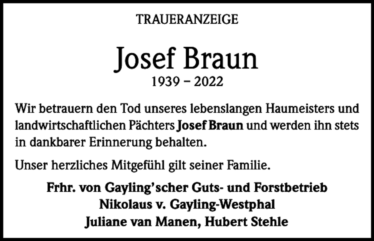 <p>TRAUERANZEIGE</p><p>Josef Braun<br />1939 – 2022</p><p>Wir betrauern den Tod unseres lebenslangen Haumeisters und<br />landwirtschaftlichen Pächters Josef Braun und werden ihn stets<br />in dankbarer Erinnerung behalten.<br />Unser herzliches Mitgefühl gilt seiner Familie.<br />Frhr. von Gayling’scher Guts- und Forstbetrieb<br />Nikolaus v. Gayling-Westphal<br />Juliane van Manen, Hubert Stehle</p>