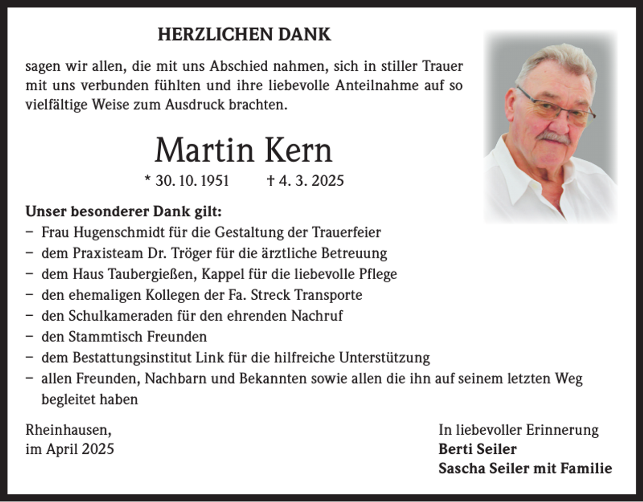 <p>HERZLICHEN DANK<br />sagen wir allen, die mit uns Abschied nahmen, sich in stiller Trauer<br />mit uns verbunden fühlten und ihre liebevolle Anteilnahme auf so<br />vielfältige Weise zum Ausdruck brachten.</p><p>Martin Kern<br />* 30. 10. 1951</p><p>† 4. 3. 2025</p><p>Unser besonderer Dank gilt:<br />– Frau Hugenschmidt für die Gestaltung der Trauerfeier<br />– dem Praxisteam Dr. Tröger für die ärztliche Betreuung<br />– dem Haus Taubergießen, Kappel für die liebevolle Pflege<br />– den ehemaligen Kollegen der Fa. Streck Transporte<br />– den Schulkameraden für den ehrenden Nachruf<br />– den Stammtisch Freunden<br />– dem Bestattungsinstitut Link für die hilfreiche Unterstützung<br />– allen Freunden, Nachbarn und Bekannten sowie allen die ihn auf seinem letzten Weg<br />begleitet haben<br />Rheinhausen,<br />In liebevoller Erinnerung<br />im April 2025 Berti Seiler<br />Sascha Seiler mit Familie</p>