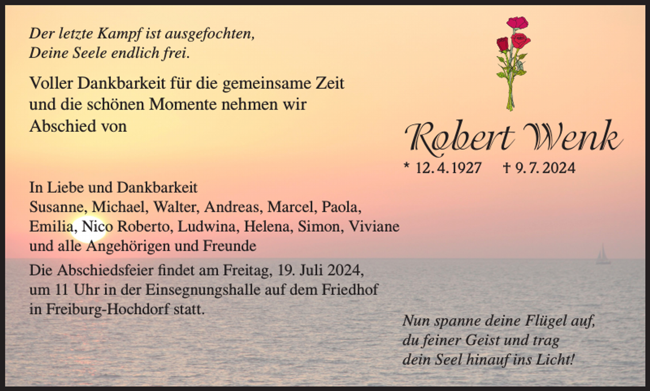 <p>Der letzte Kampf ist ausgefochten,<br />Deine Seele endlich frei.</p><p>Voller Dankbarkeit für die gemeinsame Zeit<br />und die schönen Momente nehmen wir<br />Abschied von</p><p>Robert Wenk<br />* 12. 4. 1927</p><p>In Liebe und Dankbarkeit<br />Susanne, Michael, Walter, Andreas, Marcel, Paola,<br />Emilia, Nico Roberto, Ludwina, Helena, Simon, Viviane<br />und alle Angehörigen und Freunde<br />Die Abschiedsfeier findet am Freitag, 19. Juli 2024,<br />um 11 Uhr in der Einsegnungshalle auf dem Friedhof<br />in Freiburg-Hochdorf statt.</p><p>† 9. 7. 2024</p><p>Nun spanne deine Flügel auf,<br />du feiner Geist und trag<br />dein Seel hinauf ins Licht!</p>