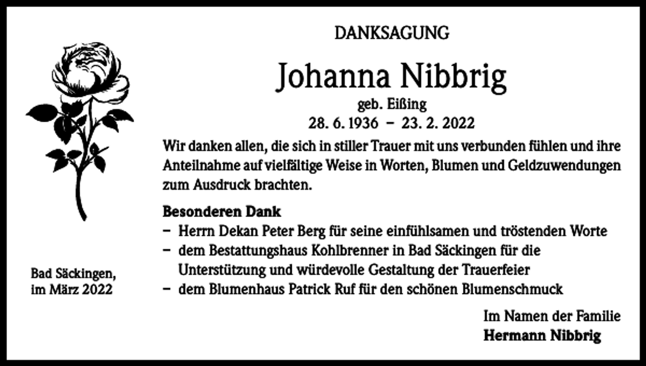 <p>DANKSAGUNG</p><p>Johanna Nibbrig</p><p>geb. Eißing<br />28. 6. 1936 – 23. 2. 2022<br />Wir danken allen, die sich in stiller Trauer mit uns verbunden fühlen und ihre<br />Anteilnahme auf vielfältige Weise in Worten, Blumen und Geldzuwendungen<br />zum Ausdruck brachten.</p><p>Bad Säckingen,<br />im März 2022</p><p>Besonderen Dank<br />– Herrn Dekan Peter Berg für seine einfühlsamen und tröstenden Worte<br />– dem Bestattungshaus Kohlbrenner in Bad Säckingen für die<br />Unterstützung und würdevolle Gestaltung der Trauerfeier<br />– dem Blumenhaus Patrick Ruf für den schönen Blumenschmuck<br />Im Namen der Familie<br />Hermann Nibbrig</p>