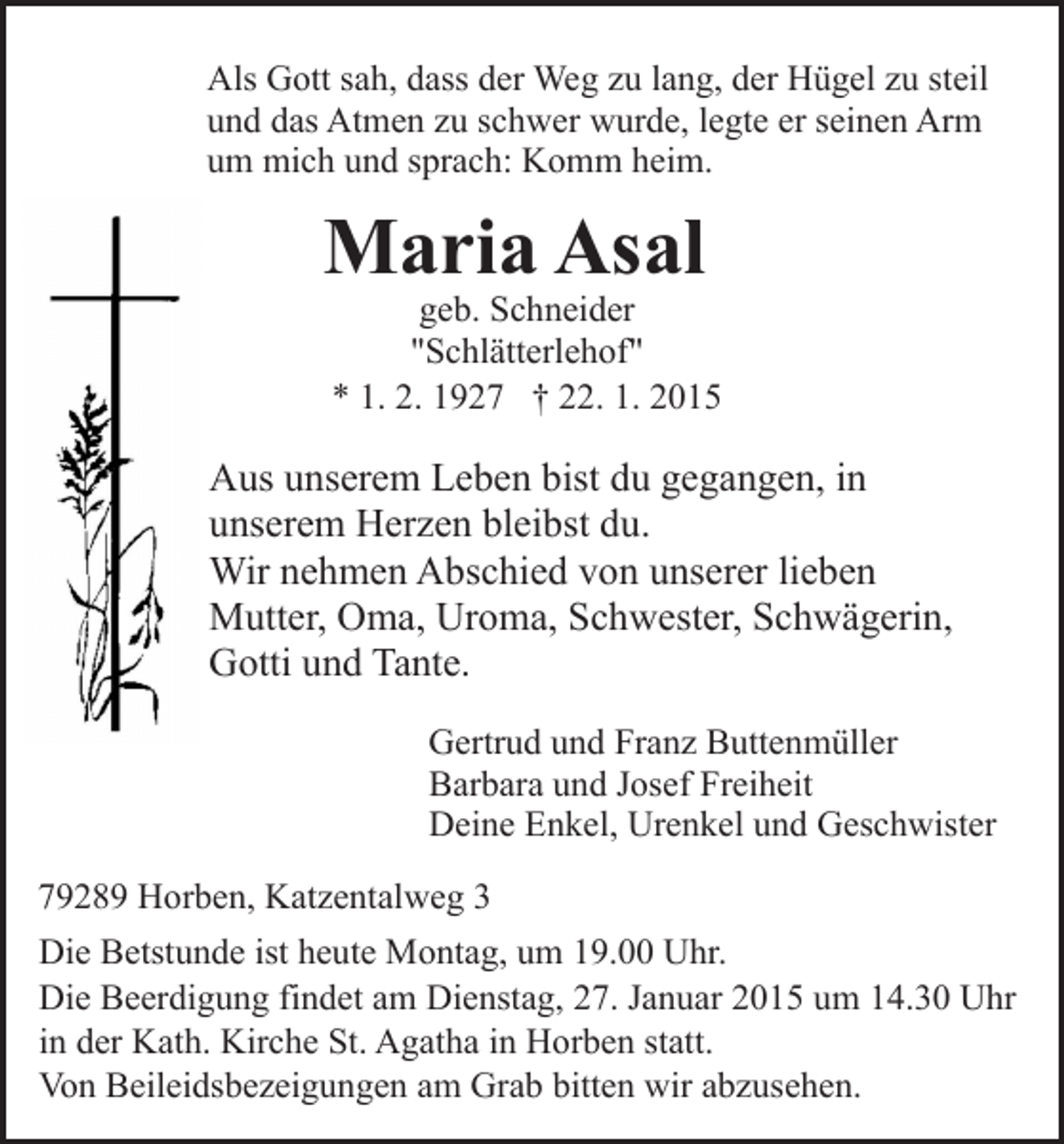 <p>Als Gott sah, dass der Weg zu lang, der Hügel zu steil<br />und das Atmen zu schwer wurde, legte er seinen Arm<br />um mich und sprach: Komm heim.</p><p>Maria Asal</p><p>geb. Schneider<br />"Schlätterlehof"<br />* 1. 2. 1927 † 22. 1. 2015</p><p>Aus unserem Leben bist du gegangen, in<br />unserem Herzen bleibst du.<br />Wir nehmen Abschied von unserer lieben<br />Mutter, Oma, Uroma, Schwester, Schwägerin,<br />Gotti und Tante.<br />Gertrud und Franz Buttenmüller<br />Barbara und Josef Freiheit<br />Deine Enkel, Urenkel und Geschwister<br />79289 Horben, Katzentalweg 3<br />Die Betstunde ist heute Montag, um 19.00 Uhr.<br />Die Beerdigung findet am Dienstag, 27. Januar 2015 um 14.30 Uhr<br />in der Kath. Kirche St. Agatha in Horben statt.<br />Von Beileidsbezeigungen am Grab bitten wir abzusehen.</p>
