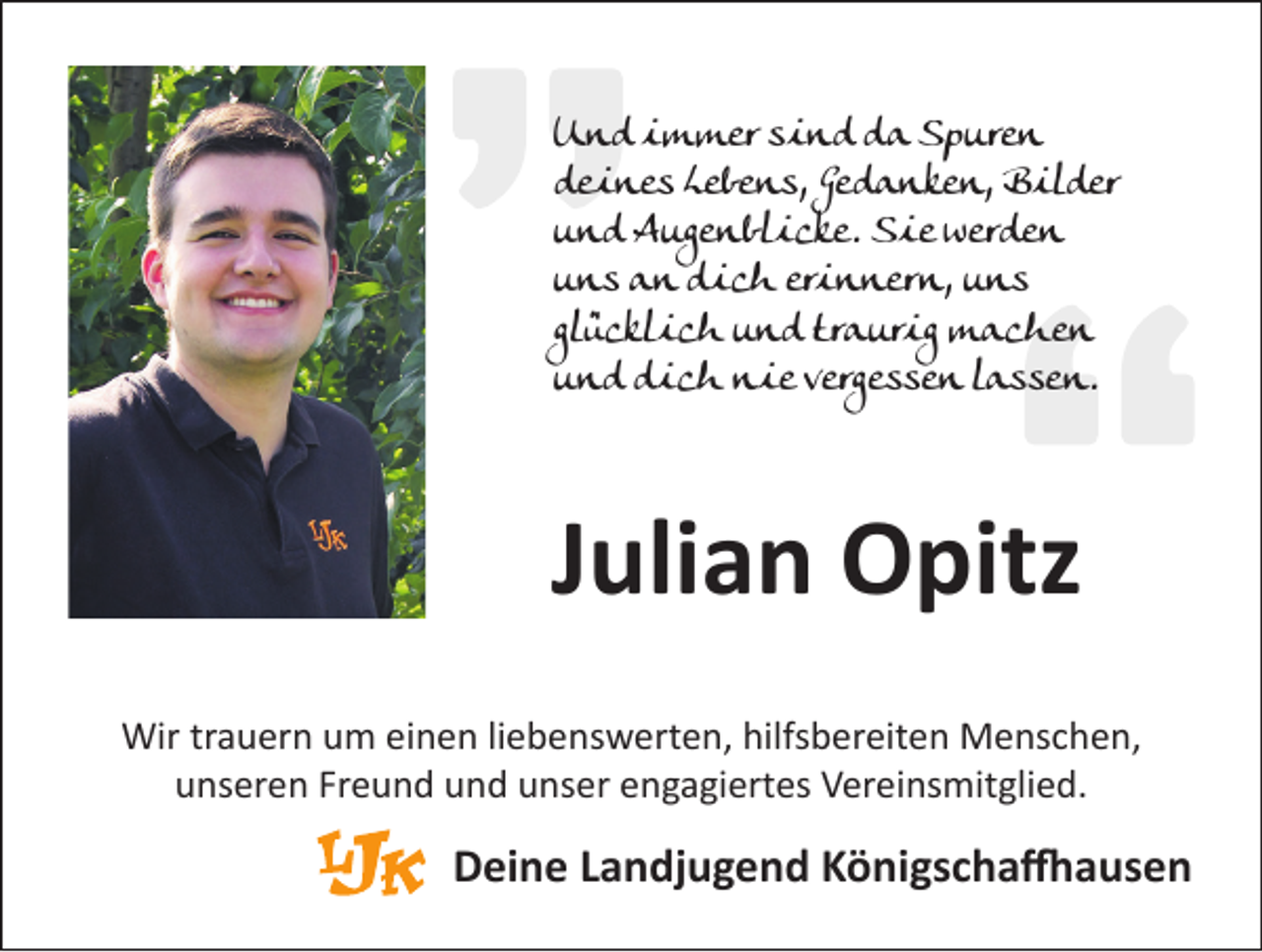 <p>U n d iimmer<br />Und<br />m m er ssind<br />i n d dda<br />a SSpuren<br />p ure n<br />ddeines<br />e i n e s LLebens,<br />e b e n s, Ge<br />d a n k e n, ­B<br />B ililder<br />d er<br />Gedanken,<br />uund<br />n d Augenblicke.<br />A u ge n bl i c k e. Sie<br />S i e werden<br />wer d e n<br />uuns<br />n s an<br />a n dich<br />d i c h er<br />i n n er n, uuns<br />ns<br />erinnern,<br />gl<br />ü c kl i c h und<br />u n d traurig<br />tr a ur i g machen<br />m a c he n<br />glücklich<br />uund<br />n d dich<br />d i c h nie<br />n i e verge<br />vergessen<br />s se n llassen.<br />a s se n.</p><p>JJulian<br />uli a n Opitz<br />O pitz<br />Wir<br />hilfsbereiten<br />­M e enschen,<br />Wir trtrauern<br />a u er n u um<br />m eieinen<br />n e n li liebenswerten,<br />e b e ns w ert e n, hilfs<br />b er eit e n M<br />ns c h e n,<br />unseren<br />Freund<br />u ns er e n Fr<br />e u n d uund<br />n d uunser<br />ns er eengagiertes<br />n g a gi ert es Vereinsmitglied.<br />V er ei ns mit gli e d.</p><p>DDeine<br />ei n e LLandjugend<br />a n dj u g e n d KKönigschaffhausen<br />ö ni gs c h a ffh a us e n</p>