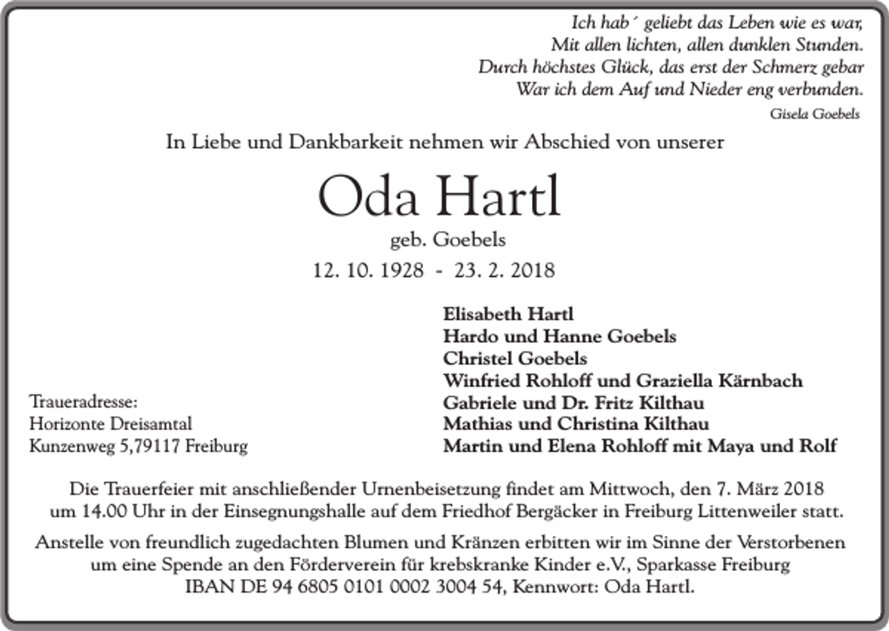 <p>Ich hab´ geliebt das Leben wie es war,<br />Mit allen lichten, allen dunklen Stunden.<br />Durch höchstes Glück, das erst der Schmerz gebar<br />War ich dem Auf und Nieder eng verbunden.<br />Gisela Goebels</p><p>In Liebe und Dankbarkeit nehmen wir Abschied von unserer</p><p>Oda Hartl<br />geb. Goebels</p><p>12. 10. 1928 - 23. 2. 2018</p><p>Traueradresse:<br />Horizonte Dreisamtal<br />Kunzenweg 5,79117 Freiburg</p><p>Elisabeth Hartl<br />Hardo und Hanne Goebels<br />Christel Goebels<br />Winfried Rohloff und Graziella Kärnbach<br />Gabriele und Dr. Fritz Kilthau<br />Mathias und Christina Kilthau<br />Martin und Elena Rohloff mit Maya und Rolf</p><p>Die Trauerfeier mit anschließender Urnenbeisetzung findet am Mittwoch, den 7. März 2018<br />um 14.00 Uhr in der Einsegnungshalle auf dem Friedhof Bergäcker in Freiburg Littenweiler statt.<br />Anstelle von freundlich zugedachten Blumen und Kränzen erbitten wir im Sinne der Verstorbenen<br />um eine Spende an den Förderverein für krebskranke Kinder e.V., Sparkasse Freiburg<br />IBAN DE 94 6805 0101 0002 3004 54, Kennwort: Oda Hartl.</p>