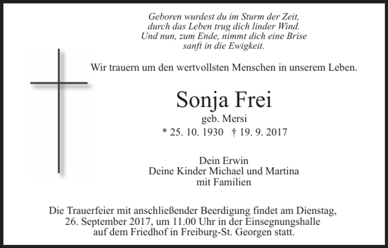 <p>Geboren<br />G e b or e n wwurdest<br />ur d est ddu<br />u i im<br />m SSturm<br />t ur m der<br />d er Zeit,<br />Z eit,<br />durch<br />d ur c h ddas<br />as Leben<br />L e b e n trtrug<br />u g di<br />dich<br />c h lilinder<br />n d er Wind.<br />Wi n d.<br />Und<br />U n d nnun,<br />u n, z zum<br />u m EEnde,<br />n d e, ninimmt<br />m m t dich<br />di c h eine<br />ei n e Brise<br />Bris e<br />ssanft<br />a nft iinn die<br />di e Ewigkeit.<br />E wi g k eit.</p><p>Wirtr trauern<br />Wir<br />a u er n u um<br />m d eden<br />n wwertvollsten<br />ert v ollst e n Menschen<br />M e ns c h e n iin<br />n uunserem<br />ns e r e m Leben.<br />L e b e n.</p><p>S o nj a Fr<br />ei<br />Sonja<br />Frei</p><p>geb.<br />g e b. Mersi<br />M ersi<br />** 225.<br />9. 22017<br />5. 110.<br />0. 11930<br />9 3 0 †† 119.<br />9. 9.<br />017<br />Dein<br />D ei n Er<br />Erwin<br />wi n<br />Deine<br />D ei n e Ki<br />Kinder<br />n d er Michael<br />Mi c h a el uund<br />n d Martina<br />M arti n a<br />mit<br />mitFFamilien<br />a mili e n<br />Die<br />Di<br />e TrTrauerfeier<br />a u erf ei er mit<br />mit aanschließender<br />ns c h li e ß e n d er Beerdigung<br />B e er di g u n g findet<br />fi n det aamm Dienstag,<br />Di e nst a g,<br />226.<br />6. September<br />S e pt e m b er 22017,<br />0 1 7, uum<br />m 111.00<br />1. Uhr<br />U hr iin<br />n dder<br />er Einsegnungshalle<br />Ei ns e g n u n gs h all e<br />auf<br />a uf dem<br />d e m Friedhof<br />Fri e d h of iinn Freiburg-St.<br />Fr ei b ur g- St. Georgen<br />G e or g e n ststatt.<br />att.</p>