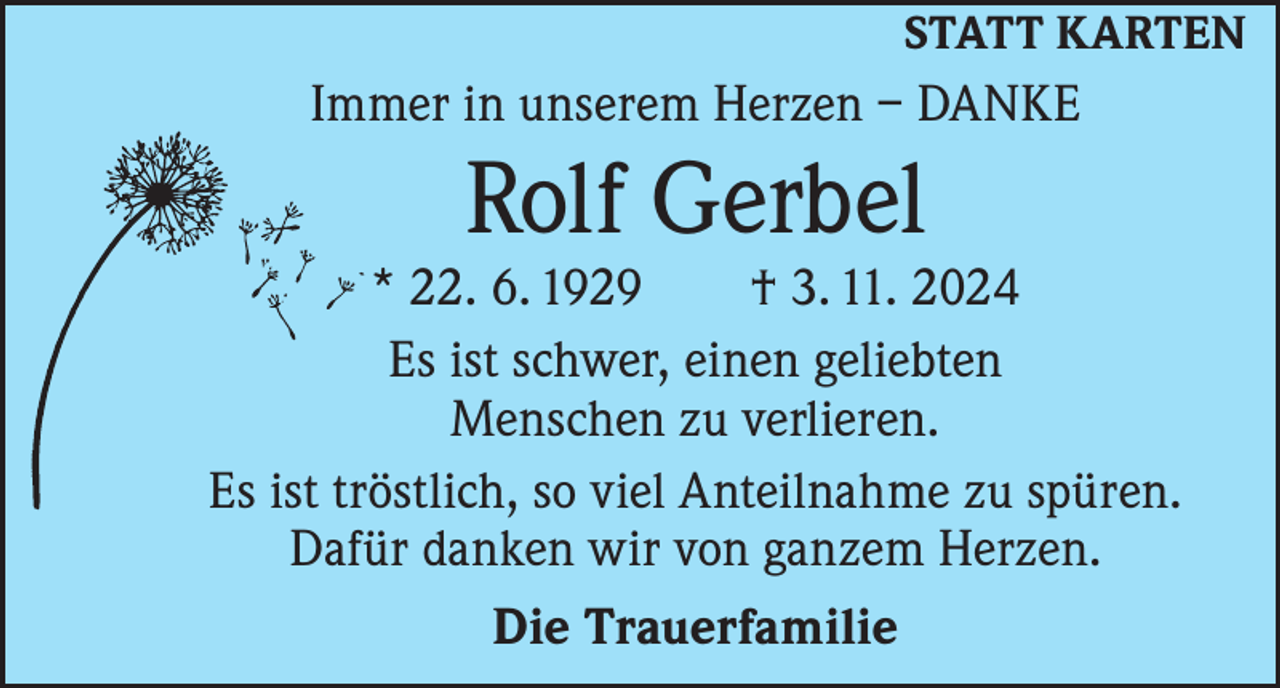 <p>STATT KARTEN</p><p>Immer in unserem Herzen – DANKE</p><p>Rolf Gerbel</p><p>* 22. 6. 1929 † 3. 11. 2024<br />Es ist schwer, einen geliebten<br />Menschen zu verlieren.<br />Es ist tröstlich, so viel Anteilnahme zu spüren.<br />Dafür danken wir von ganzem Herzen.<br />Die Trauerfamilie</p>