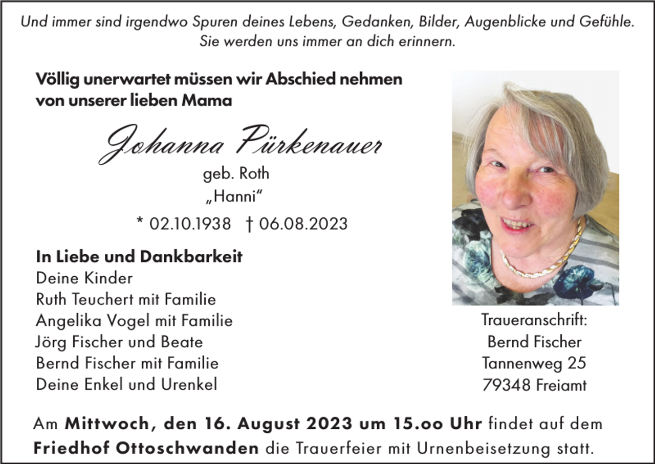 <p>Und immer sind irgendwo Spuren deines Lebens, Gedanken, Bilder, Augenblicke und Gefühle.<br />Sie werden uns immer an dich erinnern.</p><p>Völlig unerwartet müssen wir Abschied nehmen<br />von unserer lieben Mama</p><p>Johanna Pürkenauer<br />geb. Roth<br />„Hanni“</p><p>* 02.10.1938 † 06.08.2023<br />In Liebe und Dankbarkeit<br />Deine Kinder<br />Ruth Teuchert mit Familie<br />Angelika Vogel mit Familie<br />Jörg Fischer und Beate<br />Bernd Fischer mit Familie<br />Deine Enkel und Urenkel</p><p>Traueranschrift:<br />Bernd Fischer<br />Tannenweg 25<br />79348 Freiamt</p><p>Am Mittwoch , den 16. August 2023 um 15.oo Uhr findet auf dem<br />Friedhof Ottoschwanden die Trauerfeier mit Urnenbeisetzung statt.</p>
