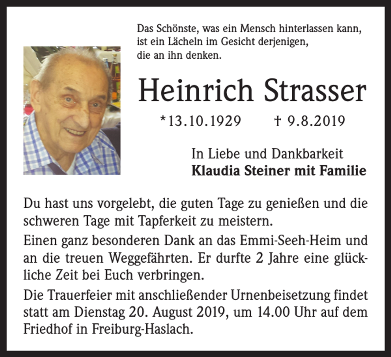 <p>Das Schönste, was ein Mensch hinterlassen kann,<br />ist ein Lächeln im Gesicht derjenigen,<br />die an ihn denken.</p><p>Heinrich Strasser<br />*13.10.1929 † 9.8.2019<br />In Liebe und Dankbarkeit<br />Klaudia Steiner mit Familie<br />Du hast uns vorgelebt, die guten Tage zu genießen und die<br />schweren Tage mit Tapferkeit zu meistern.<br />Einen ganz besonderen Dank an das Emmi-Seeh-Heim und<br />an die treuen Weggefährten. Er durfte 2 Jahre eine glück­<br />liche Zeit bei Euch verbringen.<br />Die Trauerfeier mit anschließender Urnenbeisetzung findet<br />statt am Dienstag 20. August 2019, um 14.00 Uhr auf dem<br />Friedhof in Freiburg-Haslach.</p>