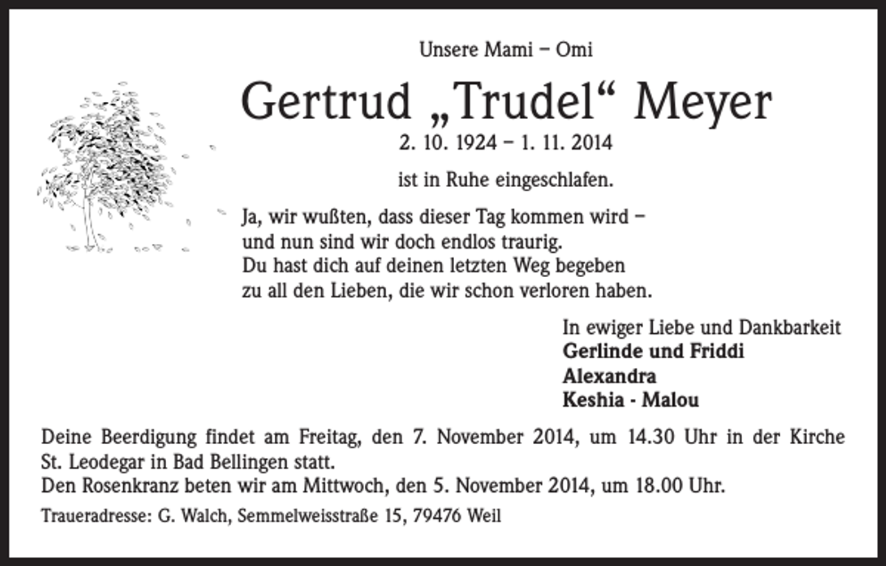 <p>Unsere Mami – Omi</p><p>Gertrud „Trudel“ Meyer<br />2. 10. 1924 – 1. 11. 2014</p><p>ist in Ruhe eingeschlafen.<br />Ja, wir wußten, dass dieser Tag kommen wird –<br />und nun sind wir doch endlos traurig.<br />Du hast dich auf deinen letzten Weg begeben<br />zu all den Lieben, die wir schon verloren haben.<br />In ewiger Liebe und Dankbarkeit<br />Gerlinde und Friddi<br />Alexandra<br />Keshia - Malou<br />Deine Beerdigung findet am Freitag, den 7. November 2014, um 14.30 Uhr in der Kirche<br />St. Leodegar in Bad Bellingen statt.<br />Den Rosenkranz beten wir am Mittwoch, den 5. November 2014, um 18.00 Uhr.<br />Traueradresse: G. Walch, Semmelweisstraße 15, 79476 Weil</p>