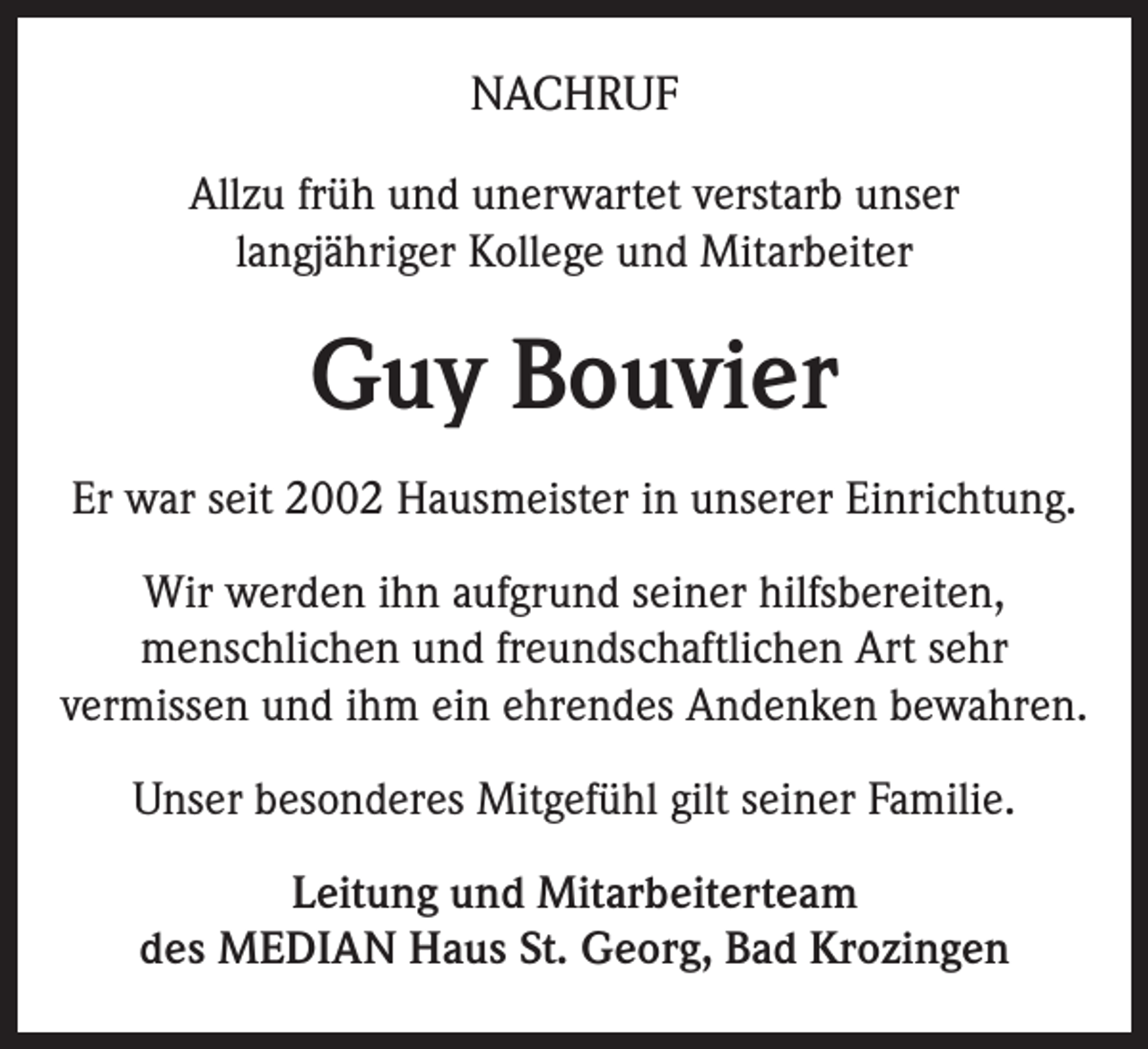 <p>NACHRUF<br />Allzu früh und unerwartet verstarb unser<br />langjähriger Kollege und Mitarbeiter</p><p>Guy Bouvier<br />Er war seit 2002 Hausmeister in unserer Einrichtung.<br />Wir werden ihn aufgrund seiner hilfsbereiten,<br />menschlichen und freundschaftlichen Art sehr<br />vermissen und ihm ein ehrendes Andenken bewahren.<br />Unser besonderes Mitgefühl gilt seiner Familie.<br />Leitung und Mitarbeiterteam<br />des MEDIAN Haus St. Georg, Bad Krozingen</p>
