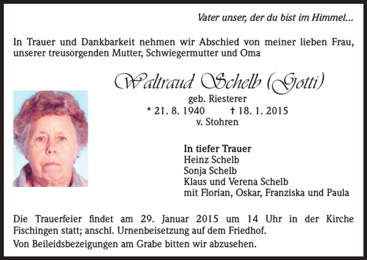<p>Vater unser, der du bist im Himmel...</p><p>In Trauer und Dankbarkeit nehmen wir Abschied von meiner lieben Frau,<br />unserer treusorgenden Mutter, Schwiegermutter und Oma</p><p>Waltraud Schelb (Gotti)<br />geb. Riesterer<br />* 21. 8. 1940<br />= 18. 1. 2015<br />v. Stohren</p><p>In tiefer Trauer<br />Heinz Schelb<br />Sonja Schelb<br />Klaus und Verena Schelb<br />mit Florian, Oskar, Franziska und Paula<br />Die Trauerfeier findet am 29. Januar 2015 um 14 Uhr in der Kirche<br />Fischingen statt; anschl. Urnenbeisetzung auf dem Friedhof.<br />Von Beileidsbezeigungen am Grabe bitten wir abzusehen.</p>