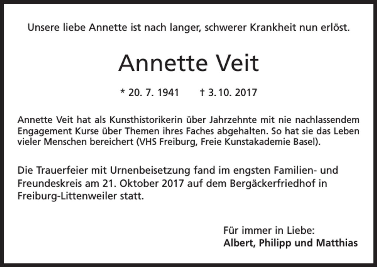 <p>Unsere liebe Annette ist nach langer, schwerer Krankheit nun erlöst.</p><p>Annette Veit<br />* 20. 7. 1941 † 3. 10. 2017<br />Annette Veit hat als Kunsthistorikerin über Jahrzehnte mit nie nachlassendem<br />Engagement Kurse über Themen ihres Faches abgehalten. So hat sie das Leben<br />vieler Menschen bereichert (VHS Freiburg, Freie Kunstakademie Basel).</p><p>Die Trauerfeier mit Urnenbeisetzung fand im engsten Familien- und<br />Freundeskreis am 21. Oktober 2017 auf dem Bergäckerfriedhof in<br />Freiburg­-Littenweiler statt.<br />Für immer in Liebe:<br />Albert, Philipp und Matthias</p>