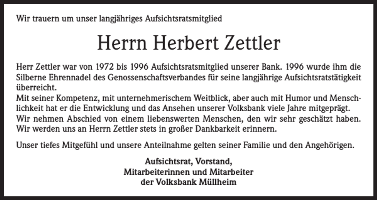 <p>Wir trauern um unser langjähriges Aufsichtsratsmitglied</p><p>Herrn Herbert Zettler<br />Herr Zettler war von 1972 bis 1996 Aufsichtsratsmitglied unserer Bank. 1996 wurde ihm die<br />Silberne Ehrennadel des Genossenschaftsverbandes für seine langjährige Aufsichtsratstätigkeit<br />überreicht.<br />Mit seiner Kompetenz, mit unternehmerischem Weitblick, aber auch mit Humor und Menschlichkeit hat er die Entwicklung und das Ansehen unserer Volksbank viele Jahre mitgeprägt.<br />Wir nehmen Abschied von einem liebenswerten Menschen, den wir sehr geschätzt haben.<br />Wir werden uns an Herrn Zettler stets in großer Dankbarkeit erinnern.<br />Unser tiefes Mitgefühl und unsere Anteilnahme gelten seiner Familie und den Angehörigen.<br />Aufsichtsrat, Vorstand,<br />Mitarbeiterinnen und Mitarbeiter<br />der Volksbank Müllheim</p>