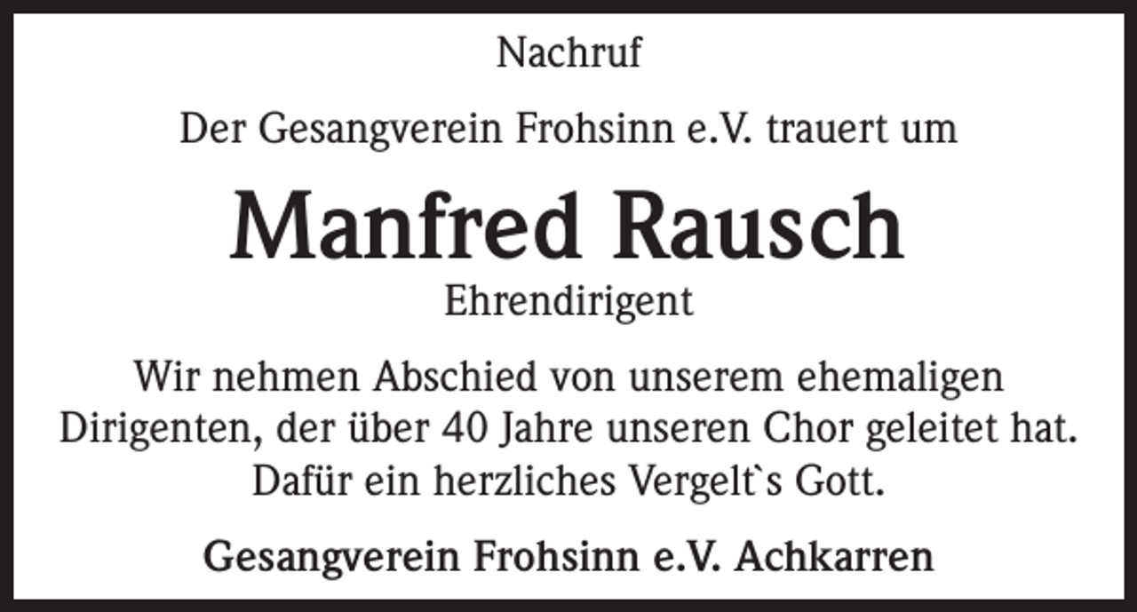 <p>Nachruf<br />Der Gesangverein Frohsinn e.V. trauert um</p><p>Manfred Rausch<br />Ehrendirigent</p><p>Wir nehmen Abschied von unserem ehemaligen<br />Dirigenten, der über 40 Jahre unseren Chor geleitet hat.<br />Dafür ein herzliches Vergelt`s Gott.<br />Gesangverein Frohsinn e.V. Achkarren</p>