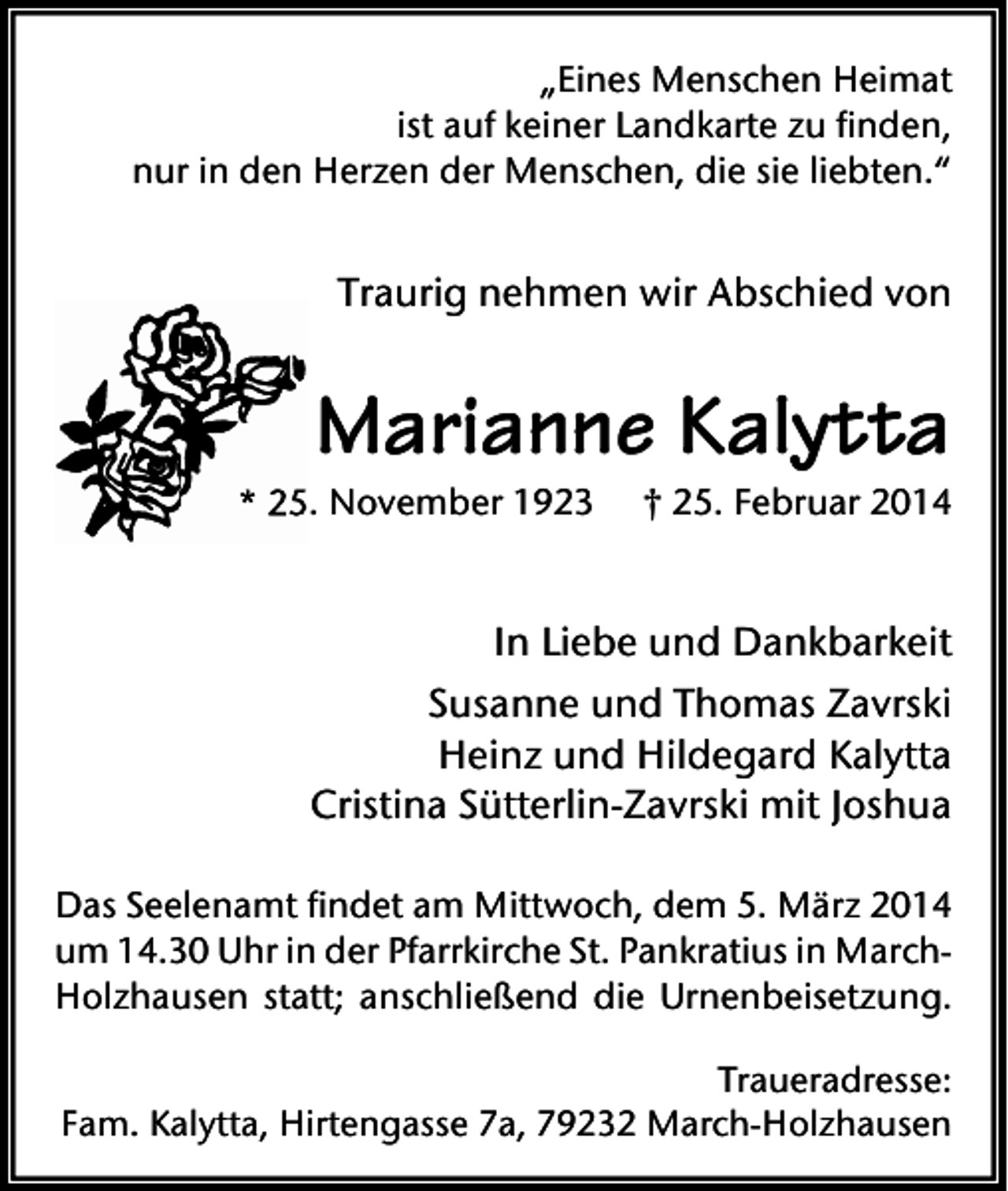 <p>„Eines Menschen Heimat<br />ist auf keiner Landkarte zu finden,<br />nur in den Herzen der Menschen, die sie liebten.“</p><p>Traurig nehmen wir Abschied von</p><p>Marianne Kalytta</p><p>* 25. November 1923</p><p>† 25. Februar 2014</p><p>In Liebe und Dankbarkeit<br />Susanne und Thomas Zavrski<br />Heinz und Hildegard Kalytta<br />Cristina Sütterlin-Zavrski mit Joshua<br />Das Seelenamt findet am Mittwoch, dem 5. März 2014<br />um 14.30 Uhr in der Pfarrkirche St. Pankratius in MarchHolzhausen statt; anschließend die Urnenbeisetzung.<br />Traueradresse:<br />Fam. Kalytta, Hirtengasse 7a, 79232 March-Holzhausen</p>