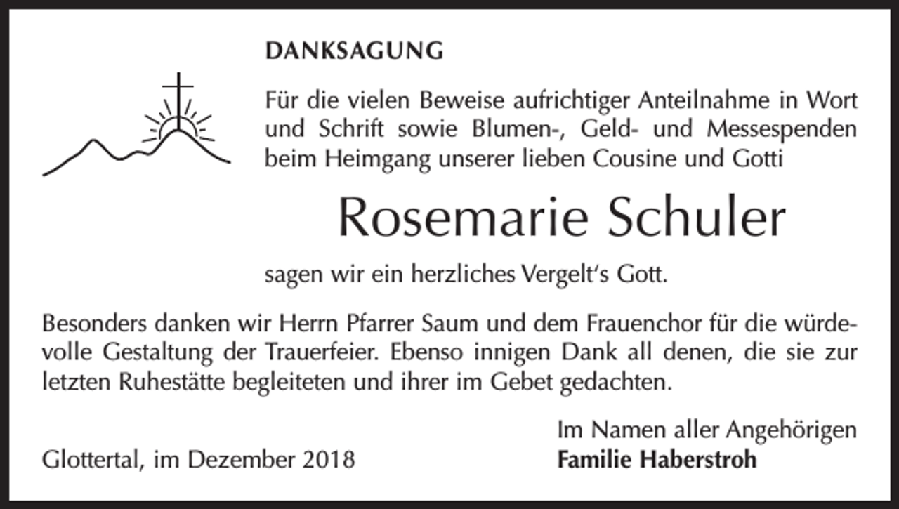 <p>DANKSAGUNG<br />Für die vielen Beweise aufrichtiger Anteilnahme in Wort<br />und Schrift sowie Blumen-, Geld- und Messespenden<br />beim Heimgang unserer lieben Cousine und Gotti</p><p>Rosemarie Schuler<br />sagen wir ein herzliches Vergelt‘s Gott.<br />Besonders danken wir Herrn Pfarrer Saum und dem Frauenchor für die würdevolle Gestaltung der Trauerfeier. Ebenso innigen Dank all denen, die sie zur<br />letzten Ruhestätte begleiteten und ihrer im Gebet gedachten.</p><p>Glottertal, im Dezember 2018</p><p>Im Namen aller Angehörigen<br />Familie Haberstroh</p>