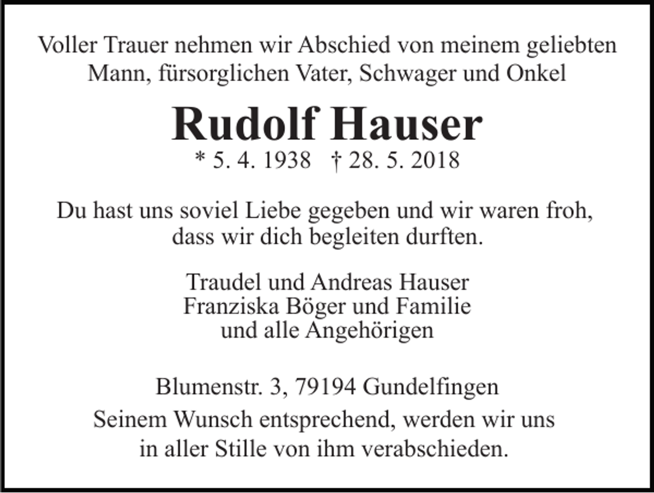 <p>Voll<br />er TrTrauer<br />a u er nnehmen<br />e h m e n wir<br />A bs c hi e d von<br />v o n meinem<br />m ei n e m geliebten<br />g eli e bt e n<br />Voller<br />wir Abschied<br />MMann,<br />a n n, f ürs<br />or gli c h e n Vat<br />e r, Schwager<br />S c h w a g er und<br />u n d Onkel<br />O n k el<br />fürsorglichen<br />Vater,</p><p>RRudolf<br />u d olf Hauser<br />H a us e r<br />** 5.<br />9 3 8 †† 228.<br />8. 5.<br />018<br />5. 4.<br />4. 11938<br />5. 22018</p><p>DDu<br />u hhast<br />ast uuns<br />ns s soviel<br />o vi el LiLiebe<br />e b e ggegeben<br />e g e b e n uund<br />n d wir<br />wir waren<br />w ar e n frfroh,<br />o h,<br />d ass wir<br />wir di<br />c h bbegleiten<br />e gl eit e n ddurften.<br />u rft e n.<br />dass<br />dich<br />Traudel<br />Tr<br />a u d el uund<br />n d Andreas<br />A n dr e as Hauser<br />H a u s er<br />Franziska<br />Fr a n zis k a Böger<br />B ö g er uund<br />n d FFamilie<br />a m ili e<br />uund<br />n d all<br />e Angehörigen<br />A n g e h öri g e n<br />alle<br />Bl u m e nstr. 3,3, 779194<br />Blumenstr.<br />9 1 9 4 Gundelfingen<br />G u n d elfi n g e n<br />SSeinem<br />ei n e m Wunsch<br />W u ns c h eentsprechend,<br />nts pr e c h e n d, werden<br />w er d e n wir<br />wir uuns<br />ns<br />iinn aller<br />all er Stille<br />Still e von<br />v o n iihm<br />h m verabschieden.<br />v era bs c hi e d e n.</p>