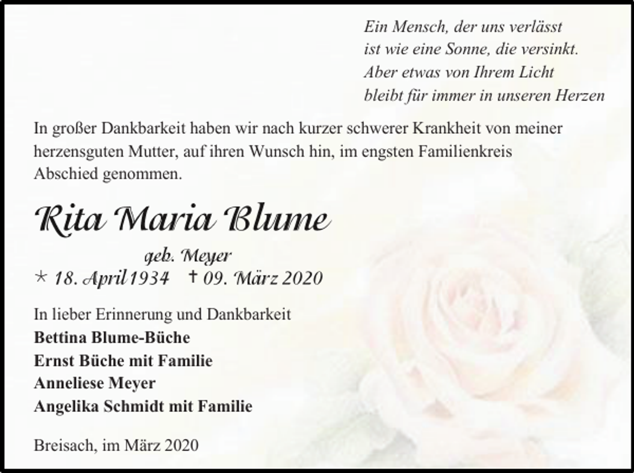 <p>Ein Mensch, der uns verlässt<br />ist wie eine Sonne, die versinkt.<br />Aber etwas von Ihrem Licht<br />bleibt für immer in unseren Herzen<br />In großer Dankbarkeit haben wir nach kurzer schwerer Krankheit von meiner<br />herzensguten Mutter, auf ihren Wunsch hin, im engsten Familienkreis<br />Abschied genommen.</p><p></p><p></p><p>In lieber Erinnerung und Dankbarkeit<br />Bettina Blume-Büche<br />Ernst Büche mit Familie<br />Anneliese Meyer<br />Angelika Schmidt mit Familie<br />Breisach, im März 2020</p>
