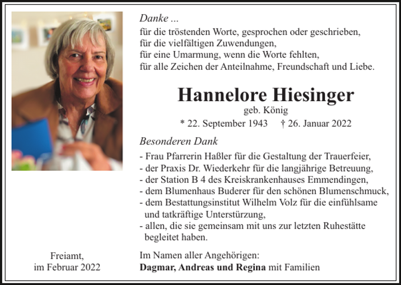 <p>Danke ...<br />für die tröstenden Worte, gesprochen oder geschrieben,<br />für die vielfältigen Zuwendungen,<br />für eine Umarmung, wenn die Worte fehlten,<br />für alle Zeichen der Anteilnahme, Freundschaft und Liebe.</p><p>Hannelore Hiesinger<br />geb. König<br />* 22. September 1943 † 26. Januar 2022</p><p>Besonderen Dank<br />- Frau Pfarrerin Haßler für die Gestaltung der Trauerfeier,<br />- der Praxis Dr. Wiederkehr für die langjährige Betreuung,<br />- der Station B 4 des Kreiskrankenhauses Emmendingen,<br />- dem Blumenhaus Buderer für den schönen Blumenschmuck,<br />- dem Bestattungsinstitut Wilhelm Volz für die einfühlsame<br />und tatkräftige Unterstürzung,<br />- allen, die sie gemeinsam mit uns zur letzten Ruhestätte<br />begleitet haben.<br />Freiamt,<br />im Februar 2022</p><p>Im Namen aller Angehörigen:<br />Dagmar, Andreas und Regina mit Familien</p>