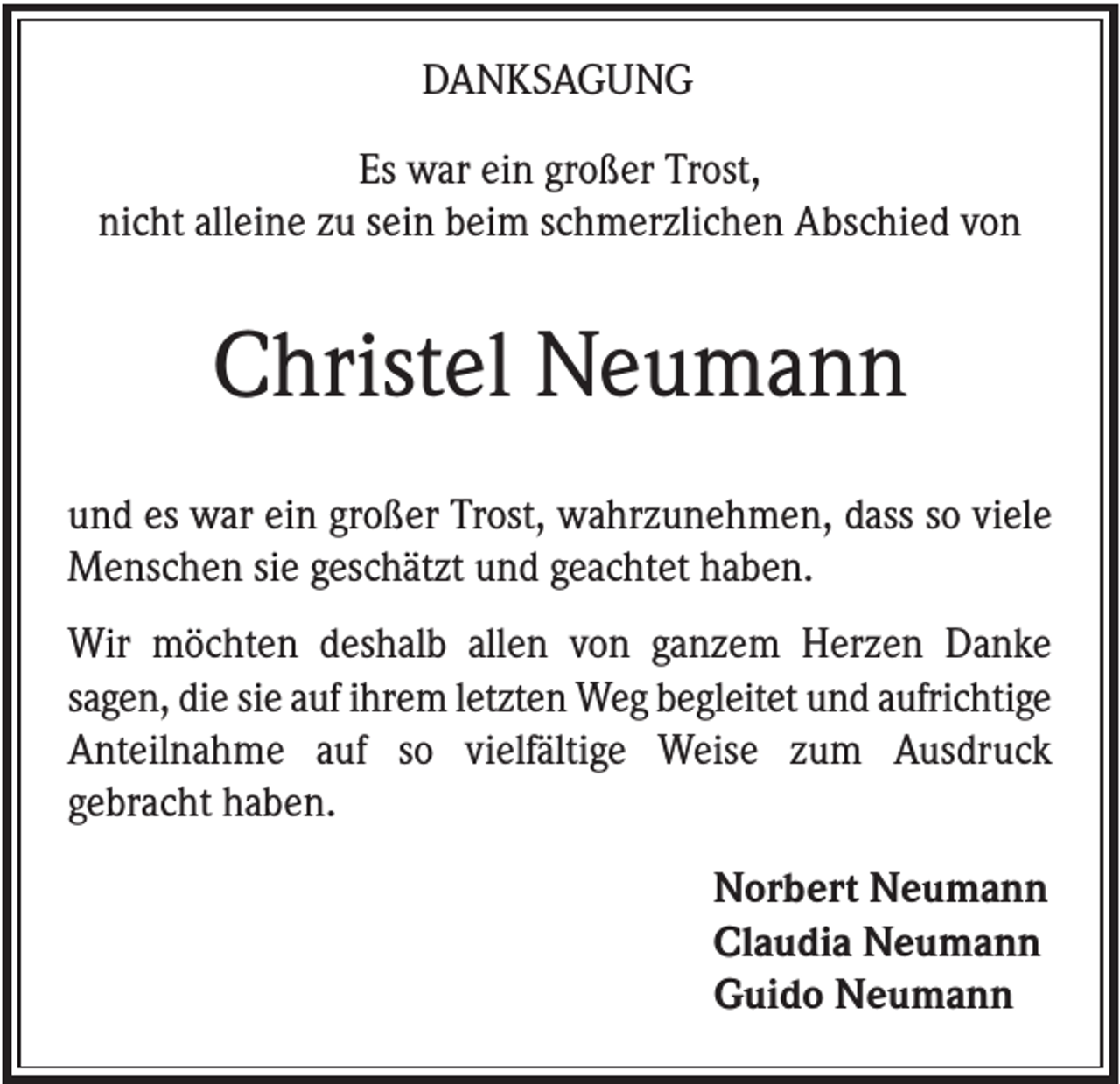 <p>DANKSAGUNG<br />Es war ein großer Trost,<br />nicht alleine zu sein beim schmerzlichen Abschied von</p><p>Christel Neumann<br />und es war ein großer Trost, wahrzunehmen, dass so viele<br />Menschen sie geschätzt und geachtet haben.<br />Wir möchten deshalb allen von ganzem Herzen Danke<br />sagen, die sie auf ihrem letzten Weg begleitet und aufrichtige<br />Anteilnahme auf so vielfältige Weise zum Ausdruck<br />gebracht haben.<br />Norbert Neumann<br />Claudia Neumann<br />Guido Neumann</p>