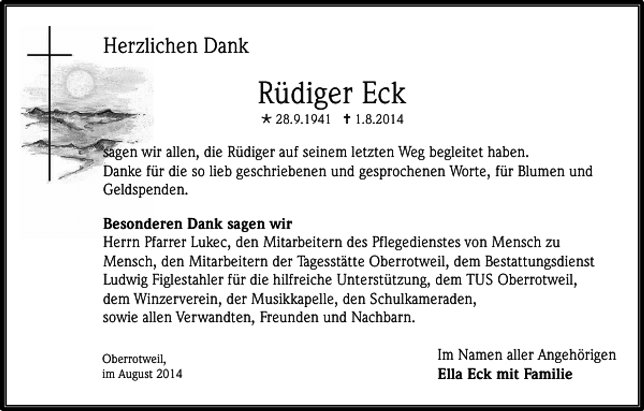 <p>Herzlichen Dank</p><p>Rüdiger Eck<br /> 28.9.1941  1.8.2014</p><p>sagen wir allen, die Rüdiger auf seinem letzten Weg begleitet haben.<br />Danke für die so lieb geschriebenen und gesprochenen Worte, für Blumen und<br />Geldspenden.<br />Besonderen Dank sagen wir<br />Herrn Pfarrer Lukec, den Mitarbeitern des Pflegedienstes von Mensch zu<br />Mensch, den Mitarbeitern der Tagesstätte Oberrotweil, dem Bestattungsdienst<br />Ludwig Figlestahler für die hilfreiche Unterstützung, dem TUS Oberrotweil,<br />dem Winzerverein, der Musikkapelle, den Schulkameraden,<br />sowie allen Verwandten, Freunden und Nachbarn.<br />Oberrotweil,<br />im August 2014</p><p>Im Namen aller Angehörigen<br />Ella Eck mit Familie</p>