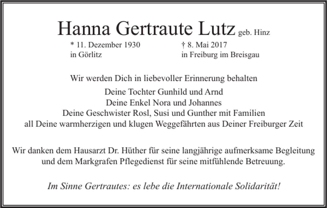 <p>HHanna<br />a n n a GGertraute<br />ertr a ut e LLutz<br />ut z<br />** 111.<br />1. Dezember<br />D e z e m b er 11<br />iinn Görlitz<br />G örlit z</p><p>geb.<br />g e b. Hinz<br />Hi n z</p><p>†† 8.<br />8. Mai<br />M ai 22<br />in<br />i n Freiburg<br />Fr ei b ur g iimm Breisgau<br />Br eis g a u</p><p>Wirwwerden<br />Wir<br />er d e n DiDich<br />c h i ninli liebevoller<br />e b e v oll er Eri<br />Erinnerung<br />n n er u n g b ebehalten<br />h alt e n<br />Arnd<br />DDeine<br />ei n e TTochter<br />o c ht er GGunhild<br />u n hil d uund<br />n d Ar<br />nd<br />D ei n e EEnkel<br />n k el NNora<br />or a uund<br />n d J Johannes<br />o h a n n es<br />Deine<br />DDeine<br />ei n e GGeschwister<br />es c h wist er RRosl,<br />osl, SSusi<br />usi uund<br />n d GGunther<br />u nt h er mit<br />mit FFamilien<br />a mili e n<br />all Deine<br />all<br />D ei n e warmherzigen<br />w ar m h er zi g e n und<br />u n d klugen<br />kl u g e n Weggefährten<br />We g g ef ä hrt e n aaus<br />us Deiner<br />D ei n er Freiburger<br />Fr ei b ur g er Zeit<br />Z eit<br />Wird adanken<br />Dr.HHüther<br />aufmerksame<br />Wir<br />n k e n d edem<br />m HHausarzt<br />a us ar zt Dr.<br />üt h er f ürfürs eiseine<br />n e l alangjährige<br />n gj ä hri g e a uf<br />m er ks a m e BBegleitung<br />e gl eit u n g<br />uund<br />n d ddem<br />e m Markgrafen<br />M ar k gr af e n Pflegedienst<br />Pfl e g e di e nst ffür<br />ür sseine<br />ei n e mitfühlende<br />mitf ü hl e n d e Betreuung.<br />B etr e u u n g.</p><p>IImm Sinne<br />Si n n e Gertrautes:<br />G ertr a ut es: es llebe<br />e b e die<br />di e IInternationale<br />nt er n ati o n al e Solidarität!<br />S oli d arit ät!</p>
