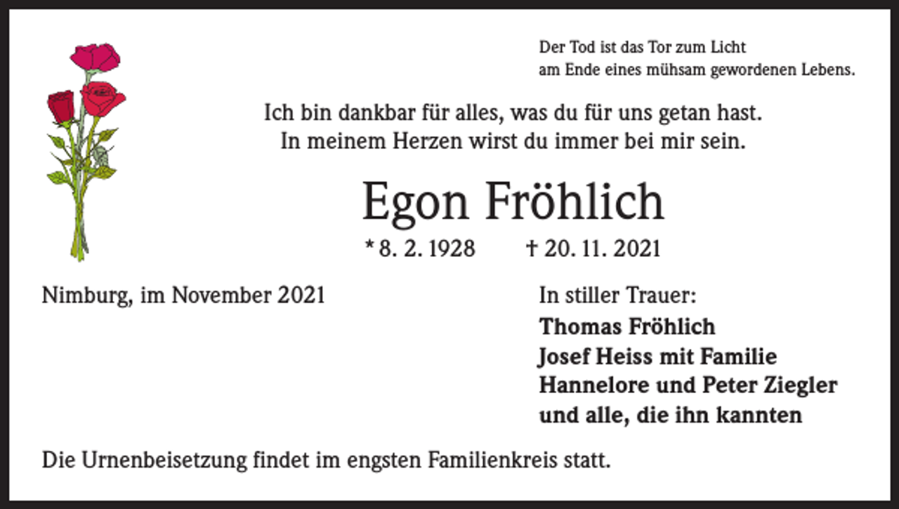 <p>Der Tod ist das Tor zum Licht<br />am Ende eines mühsam gewordenen Lebens.</p><p>Ich bin dankbar für alles, was du für uns getan hast.<br />In meinem Herzen wirst du immer bei mir sein.</p><p>Egon Fröhlich<br />* 8. 2. 1928 † 20. 11. 2021<br />Nimburg, im November 2021</p><p>In stiller Trauer:<br />Thomas Fröhlich<br />Josef Heiss mit Familie<br />Hannelore und Peter Ziegler<br />und alle, die ihn kannten</p><p>Die Urnenbeisetzung findet im engsten Familienkreis statt.</p>