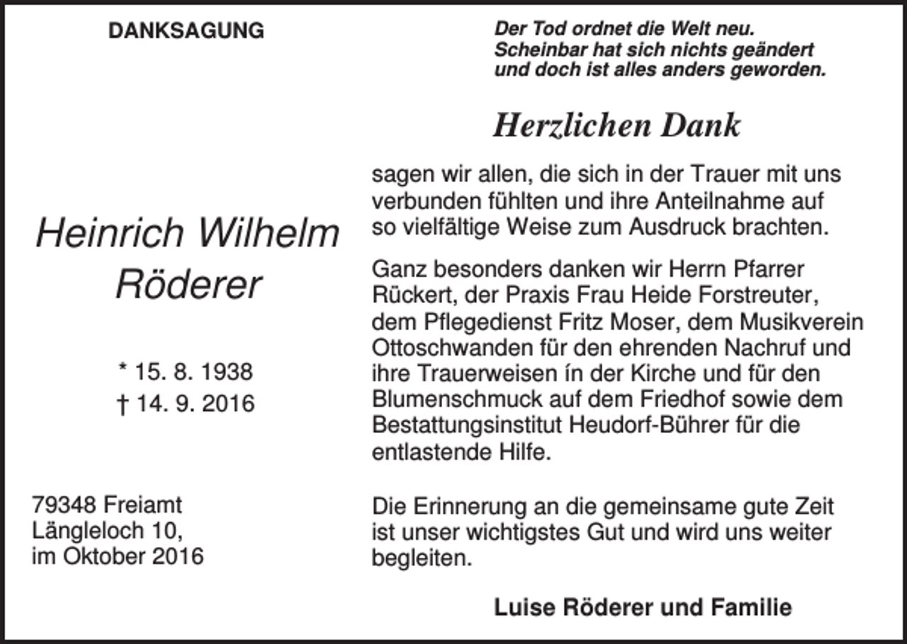<p>DANKSAGUNG</p><p>Der Tod ordnet die Welt neu.<br />Scheinbar hat sich nichts geändert<br />und doch ist alles anders geworden.</p><p>Herzlichen Dank</p><p>Heinrich Wilhelm<br />Röderer<br />* 15. 8. 1938<br />† 14. 9. 2016</p><p>79348 Freiamt<br />Längleloch 10,<br />im Oktober 2016</p><p>sagen wir allen, die sich in der Trauer mit uns<br />verbunden fühlten und ihre Anteilnahme auf<br />so vielfältige Weise zum Ausdruck brachten.<br />Ganz besonders danken wir Herrn Pfarrer<br />Rückert, der Praxis Frau Heide Forstreuter,<br />dem Pflegedienst Fritz Moser, dem Musikverein<br />Ottoschwanden für den ehrenden Nachruf und<br />ihre Trauerweisen ín der Kirche und für den<br />Blumenschmuck auf dem Friedhof sowie dem<br />Bestattungsinstitut Heudorf-Bührer für die<br />entlastende Hilfe.<br />Die Erinnerung an die gemeinsame gute Zeit<br />ist unser wichtigstes Gut und wird uns weiter<br />begleiten.</p><p>Luise Röderer und Familie</p>