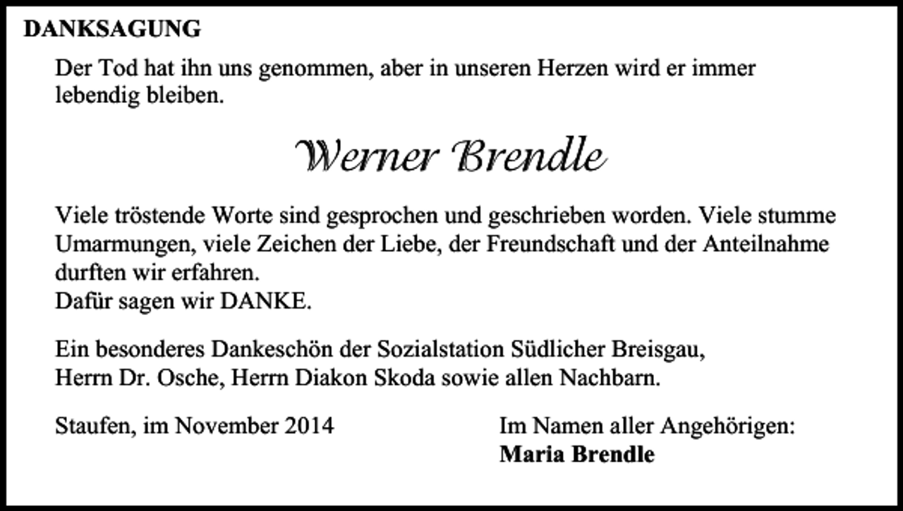 <p>DANKSAGUNG<br />Der Tod hat ihn uns genommen, aber in unseren Herzen wird er immer<br />lebendig bleiben.</p><p>Werner Brendle<br />Viele tröstende Worte sind gesprochen und geschrieben worden. Viele stumme<br />Umarmungen, viele Zeichen der Liebe, der Freundschaft und der Anteilnahme<br />durften wir erfahren.<br />Dafür sagen wir DANKE.<br />Ein besonderes Dankeschön der Sozialstation Südlicher Breisgau,<br />Herrn Dr. Osche, Herrn Diakon Skoda sowie allen Nachbarn.<br />Staufen, im November 2014</p><p>Im Namen aller Angehörigen:<br />Maria Brendle</p>