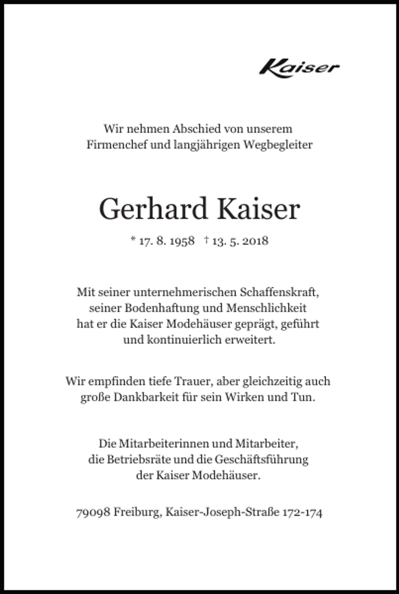 <p>Wir<br />Wi<br />r n nehmen<br />e h m e n AAbschied<br />b s c hi e d vvon<br />o n unserem<br />u ns er e m<br />Firmenchef<br />Fi r m e n c h ef uund<br />n d llangjährigen<br />a n gj ä h ri g e n Wegbegleiter<br />W e g b e gl eit e r</p><p>GGerhard<br />e r h a r d KKaiser<br />ai s e r<br />** 117.<br />7. 8.<br />8. 11958<br />9 5 8 †† 113.<br />3. 5.<br />5. 2018<br />2 01 8</p><p>Mits ei<br />seiner<br />Mit<br />n e r u unternehmerischen<br />nt e r n e h m e ri s c h e n Schaffenskraft,<br />S c h aff e n s k r aft,<br />seiner<br />s ei n e r Bodenhaftung<br />B o d e n h aft u n g und<br />u n d Menschlichkeit<br />M e n s c hli c h k eit<br />hat<br />die<br />h at eer<br />r di<br />e Kaiser<br />K ai s e r Modehäuser<br />M o d e h ä u s e r geprägt,<br />g e p r ä gt, ggeführt<br />ef ü h rt<br />u n d kkontinuierlich<br />o nti n ui e rli c h eerweitert.<br />r w eit e rt.<br />und<br />Wi<br />r e empfinden<br />m pfi n d e n ti tiefe<br />ef e T Trauer,<br />r a u e r, aaber<br />b e r gl<br />ei c h z eiti g aauch<br />uc h<br />Wir<br />gleichzeitig<br />ggroße<br />r o ß e Dankbarkeit<br />D a n k b a r k eit ffür<br />ü r ssein<br />ei n Wirken<br />Wi r k e n und<br />u n d Tun.<br />T u n.<br />Di e Mitarbeiterinnen<br />Die<br />Mit a r b eit e ri n n e n uund<br />n d Mitarbeiter,<br />Mit a r b eit e r,<br />die<br />die<br />di e Betriebsräte<br />B et ri e b s r ät e uund<br />n d di<br />e Geschäftsführung<br />G e s c h äft sf ü h r u n g<br />der<br />d e r Kaiser<br />K ai s e r Modehäuser.<br />M o d e h ä us er .<br />779098<br />9 0 9 8 Freiburg,<br />F r ei b u r g, Kaiser-Joseph-Straße<br />K ai s e r - J o s e p h- St r a ß e 172-174<br />1 7 2- 1 7 4</p>