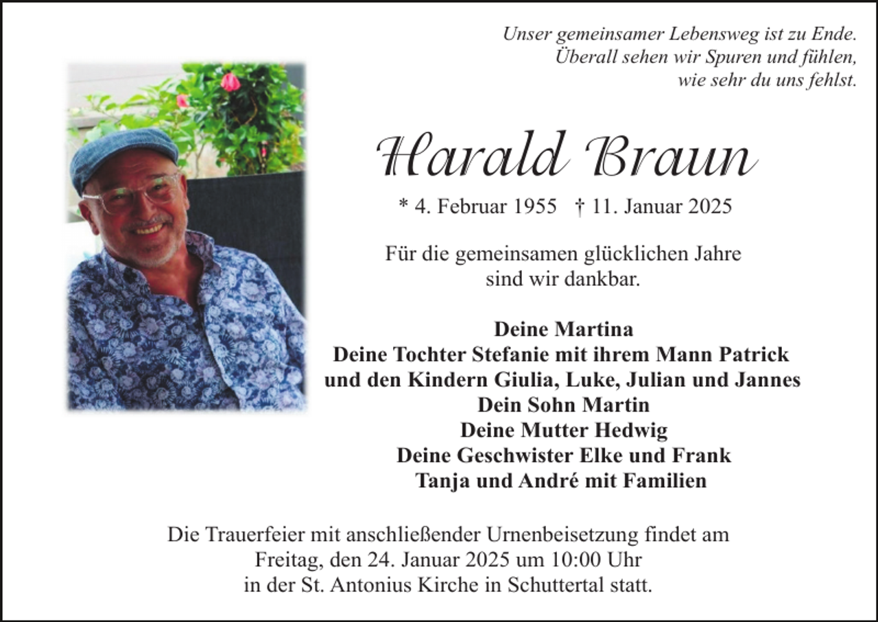 <p>Unser gemeinsamer Lebensweg ist zu Ende.<br />Überall sehen wir Spuren und fühlen,<br />wie sehr du uns fehlst.</p><p>Harald Braun<br />* 4. Februar 1955 † 11. Januar 2025<br />Für die gemeinsamen glücklichen Jahre<br />sind wir dankbar.<br />Deine Martina<br />Deine Tochter Stefanie mit ihrem Mann Patrick<br />und den Kindern Giulia, Luke, Julian und Jannes<br />Dein Sohn Martin<br />Deine Mutter Hedwig<br />Deine Geschwister Elke und Frank<br />Tanja und André mit Familien<br />Die Trauerfeier mit anschließender Urnenbeisetzung findet am<br />Freitag, den 24. Januar 2025 um 10:00 Uhr<br />in der St. Antonius Kirche in Schuttertal statt.</p>