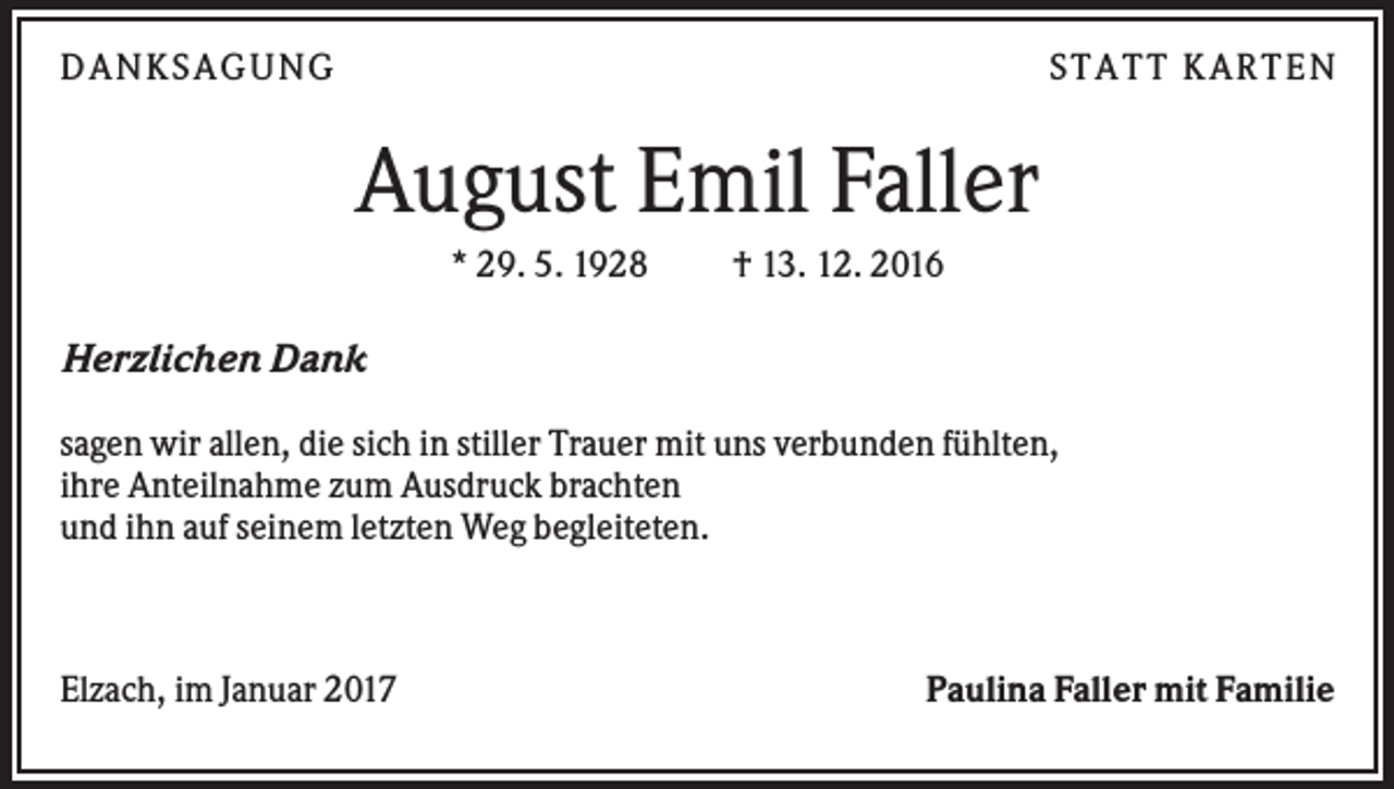 <p>DAN KS AGUN G</p><p>S TATT KARTEN</p><p>August Emil Faller<br />* 29. 5. 1928</p><p>† 13. 12. 2016</p><p>Herzlichen Dank<br />sagen wir allen, die sich in stiller Trauer mit uns verbunden fühlten,<br />ihre Anteilnahme zum Ausdruck brachten<br />und ihn auf seinem letzten Weg begleiteten.</p><p>Elzach, im Januar 2017</p><p>Paulina Faller mit Familie</p>