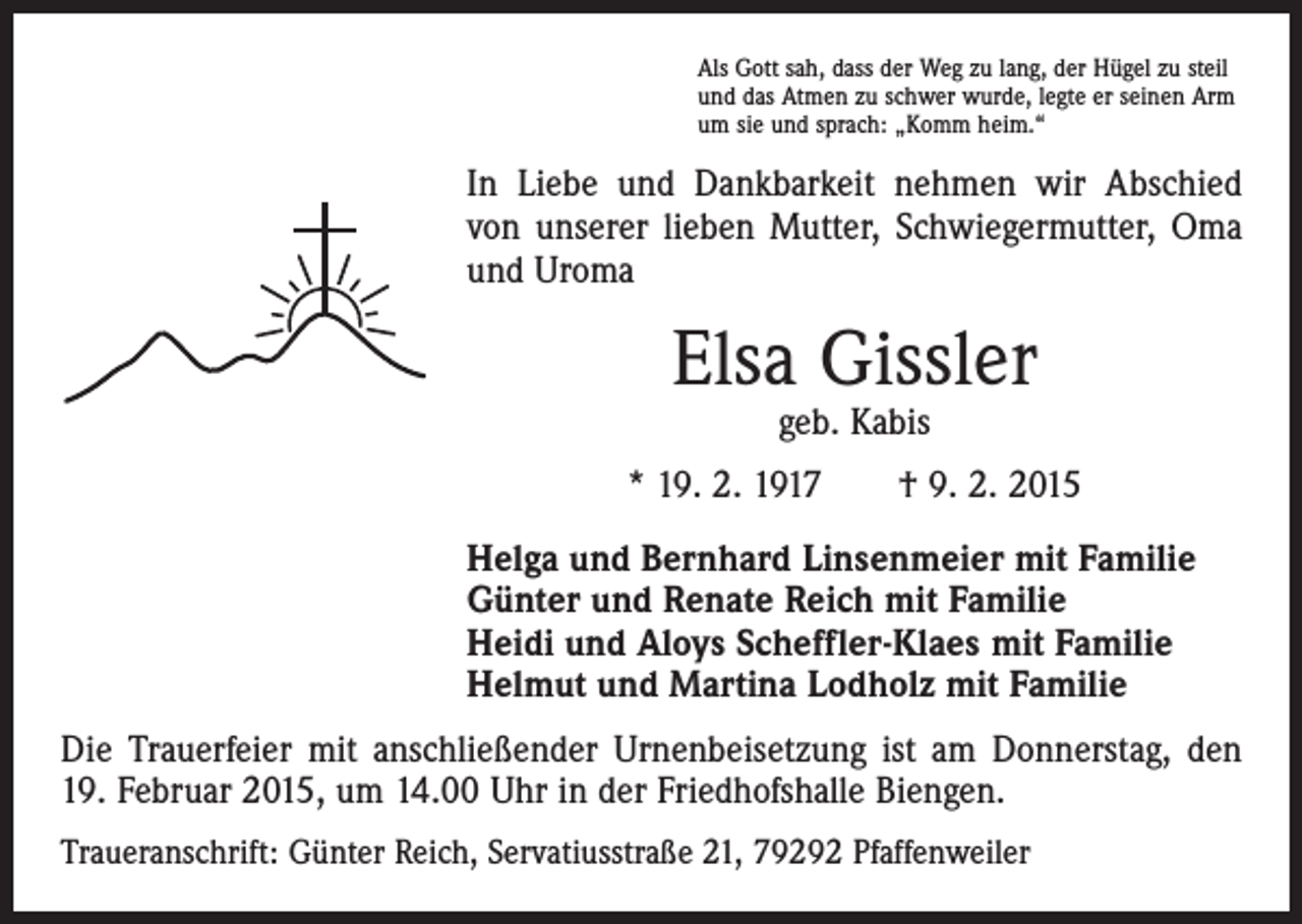 <p>Als Gott sah, dass der Weg zu lang, der Hügel zu steil<br />und das Atmen zu schwer wurde, legte er seinen Arm<br />um sie und sprach: „Komm heim.“</p><p>In Liebe und Dankbarkeit nehmen wir Abschied<br />von unserer lieben Mutter, Schwiegermutter, Oma<br />und Uroma</p><p>Elsa Gissler<br />geb. Kabis</p><p>* 19. 2. 1917 † 9. 2. 2015<br />Helga und Bernhard Linsenmeier mit Familie<br />Günter und Renate Reich mit Familie<br />Heidi und Aloys Scheffler-Klaes mit Familie<br />Helmut und Martina Lodholz mit Familie<br />Die Trauerfeier mit anschließender Urnenbeisetzung ist am Donnerstag, den<br />19. Februar 2015, um 14.00 Uhr in der Friedhofshalle Biengen.<br />Traueranschrift: Günter Reich, Servatiusstraße 21, 79292 Pfaffenweiler</p>