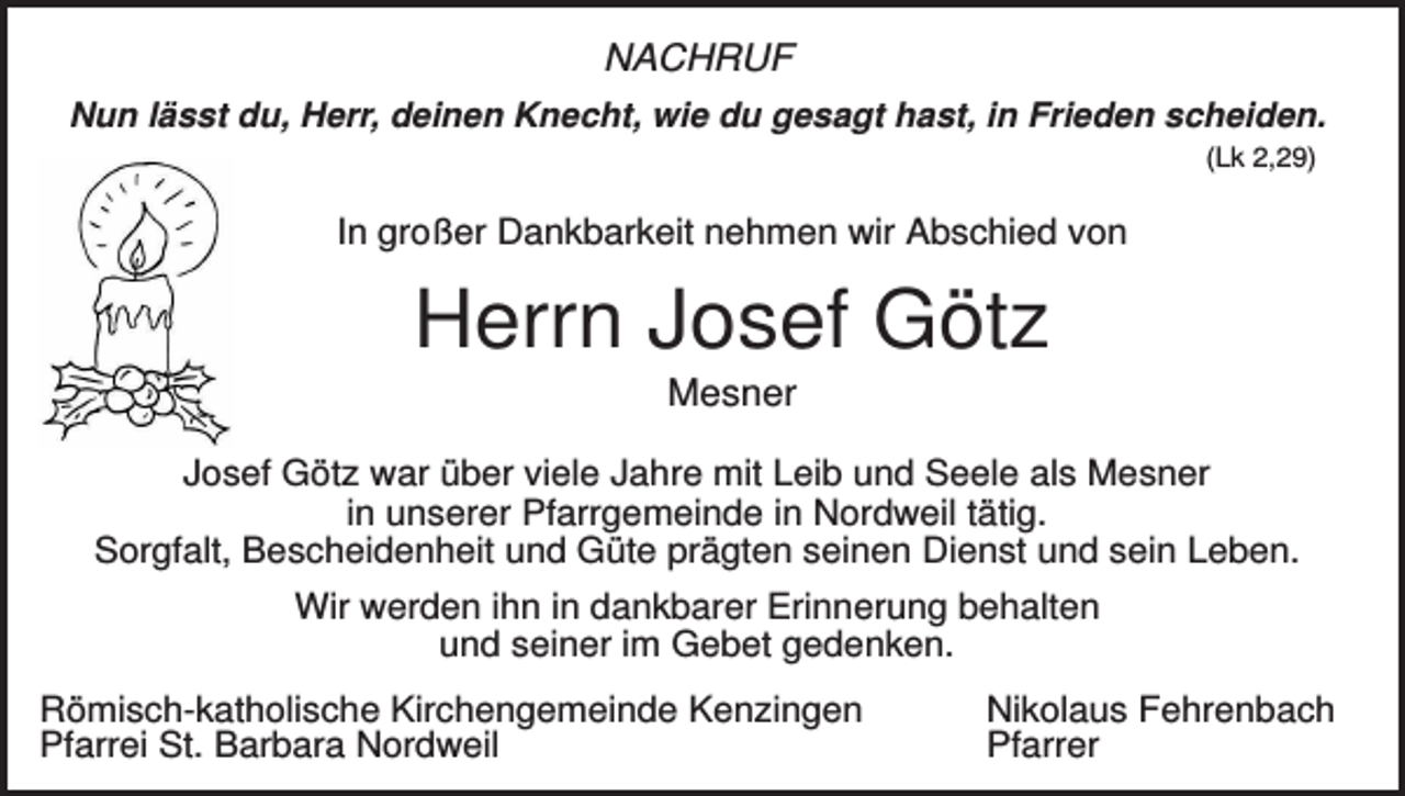 <p>NACHRUF<br />Nun lässt du, Herr, deinen Knecht, wie du gesagt hast, in Frieden scheiden.<br />(Lk 2,29)</p><p>In großer Dankbarkeit nehmen wir Abschied von</p><p>Herrn Josef Götz<br />Mesner<br />Josef Götz war über viele Jahre mit Leib und Seele als Mesner<br />in unserer Pfarrgemeinde in Nordweil tätig.<br />Sorgfalt, Bescheidenheit und Güte prägten seinen Dienst und sein Leben.<br />Wir werden ihn in dankbarer Erinnerung behalten<br />und seiner im Gebet gedenken.<br />Römisch-katholische Kirchengemeinde Kenzingen<br />Pfarrei St. Barbara Nordweil</p><p>Nikolaus Fehrenbach<br />Pfarrer</p>