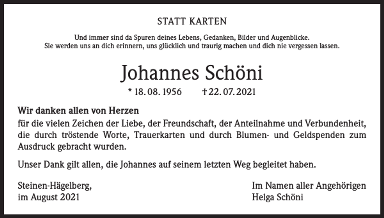 <p>STATT KARTEN<br />Und immer sind da Spuren deines Lebens, Gedanken, Bilder und Augenblicke.<br />Sie werden uns an dich erinnern, uns glücklich und traurig machen und dich nie vergessen lassen.</p><p>Johannes Schöni<br />* 18. 08. 1956 † 22. 07. 2021<br />Wir danken allen von Herzen<br />für die vielen Zeichen der Liebe, der Freundschaft, der Anteilnahme und Verbundenheit,<br />die durch tröstende Worte, Trauerkarten und durch Blumen- und Geldspenden zum<br />Ausdruck gebracht wurden.<br />Unser Dank gilt allen, die Johannes auf seinem letzten Weg begleitet haben.<br />Steinen-Hägelberg,<br />im August 2021</p><p>Im Namen aller Angehörigen<br />Helga Schöni</p>