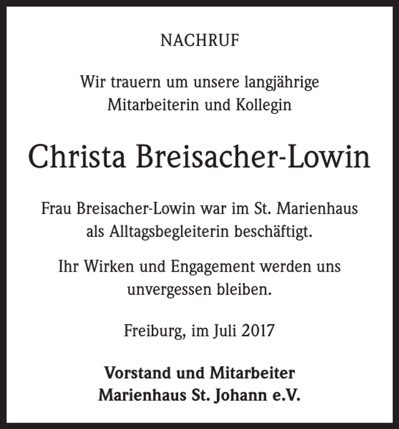 <p>NACHRUF<br />Wir trauern um unsere langjährige<br />Mitarbeiterin und Kollegin</p><p>Christa Breisacher-Lowin<br />Frau Breisacher-Lowin war im St. Marienhaus<br />als Alltagsbegleiterin beschäftigt.<br />Ihr Wirken und Engagement werden uns<br />unvergessen bleiben.<br />Freiburg, im Juli 2017<br />Vorstand und Mitarbeiter<br />Marienhaus St. Johann e.V.</p>